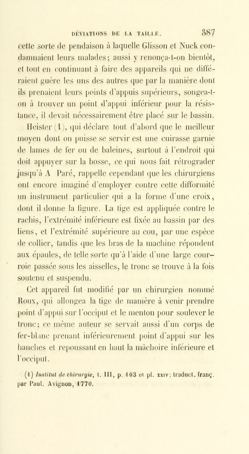 cette sorte de pendaison à laquelle Glisson et Niick con- damnaient leurs malades; aussi y lenonça-t-on bientôt, et tout en continuant à faire des appareils qui ne dit'lé- raieiit i^uère les uns des autres que par la manière dont ils prenaient leurs points d'appuis supéiieurs, songea-t- on à trouver un point d'appui intérieur pour la résis- lance, il devait nécessairement être placé sur le bassin. Heister (1), qui déclare tout d'abord que le meilleur moyen dont on puisse se servir est une cuirasse garnie de lames de ier ou de baleines, surtout à l'endroit qui doit appuyer sur la bosse, ce qui nous (\ut rétrograder jusqu'à A Paré, rappelle cependant i\ue les chirurgiens ont encore imaginé d'employer contre cette difformité un instrument particulier qui a la forme d'une croix, dont il donne la figure. La tige est appliquée contre le rachis, l'extrémité inférieure est fixée au bassin par des liens, et l'extrémité supérieure au cou, par une espèce de collier, tandis que les bras de la macbine répondent aux épaules, de telle sorte qu'à l'aide d'une large cour- roie passée sous les aisselles, le tronc se trouve à la fois soutenu et suspendu. Cet appareil fut modifié par un chirurgien nommé Roux, qui allongea la tige de manière à venir prendre point d'appui sur l'occiput et le menton pour soulever le tronc; ce même auteur se servait aussi d'un corps de fer-blanc prenant inférieurement point d'appui sur les banclies et repoussant en baut la mâchoire inférieure et l'occiput. (l) Institut de cMrurgie, t. III, p. 103 et, pi. xxiv; traduct. franc, par Paul. Avignon, 4 770.