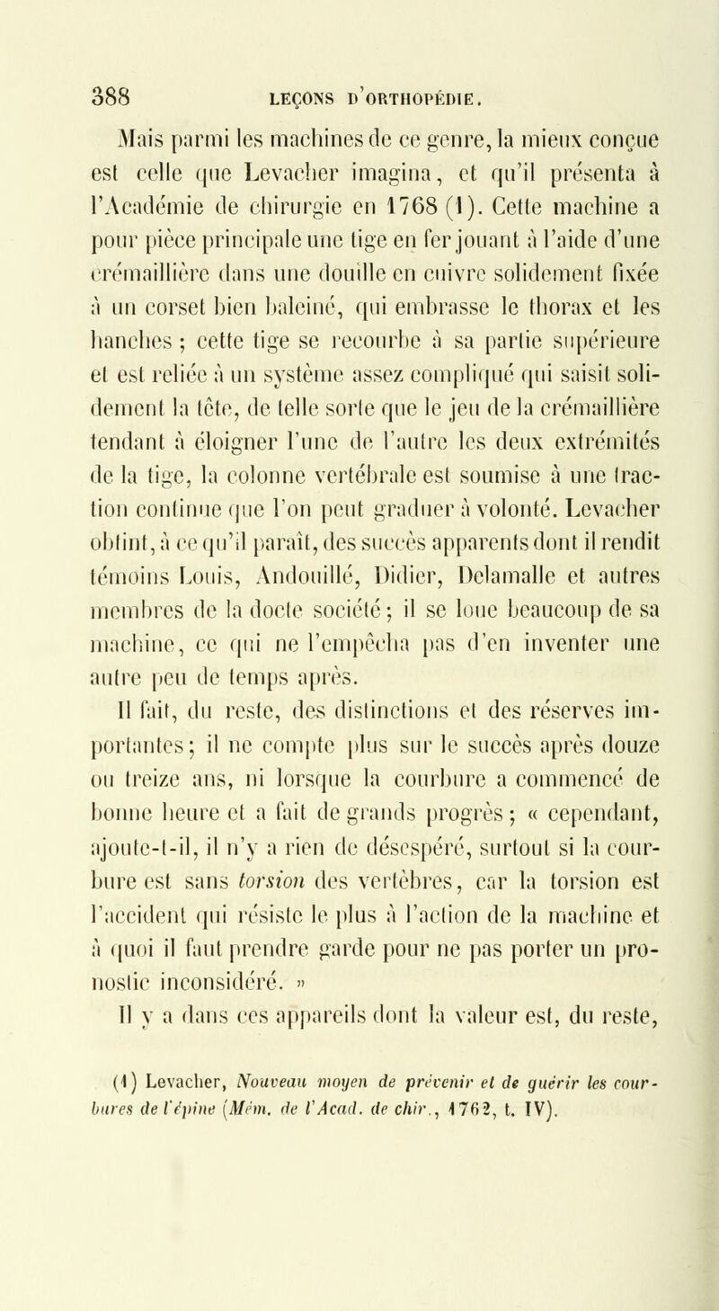 Mais parmi les machines de ce genre, la mieux conçue est celle que Levaclier imagina, et qu'il présenta à l'Académie de chirurgie en 1768 (1). Cette machine a pour pièce principale une lige en fer jouant à l'aide d'une crémaillière dans une douille en cuivre solidement fixée à un corset hien I»aleiné, qui embrasse le thorax et les hanches ; cette tige se recourbe à sa partie s(q)érieure et est reliée à un système assez compliqué qui saisit soli- dement la tète, de telle sorte que le jeu de la crémaillière tendant à éloigner l'une de l'autre les deux extrémités de la tige, la colonne vertébrale est soumise à une trac- tion continue que l'on peut graduer à volonté. Levacher obtint, à ce qu'il paraît, des succès apparents dont il rendit témoins Louis, Andouillé, Didier, Delamalle et autres membres de la docte société; il se loue beaucoup de sa machine, ce qui ne l'empêcha pas d'en inventer une autre peu de temps après. Il fait, du reste, des distinctions et des réserves im- portantes; il ne compte plus sur le succès après douze ou treize ans, ni lorsque la courbure a commencé de bonne heure et a fait de grands progrès; « cependant, ajoutc-t-il, il n'y a rien de désespéré, surtout si la cour- bure est sans torsion des vertèbres, car la torsion est l'accident cpii résiste le plus à l'action de la machine et à (juoi il faut prendre garde pour ne pas porter un pro- nostic inconsidéré. » 11 y a dans ces appareils dont la valeur est, du reste, (i) Levaclier, Nouveau moyen de prévenir et de guérir les rnitr- bures del'éiiine [Mém. de l'Acad. de chir., 1762, t. IV).