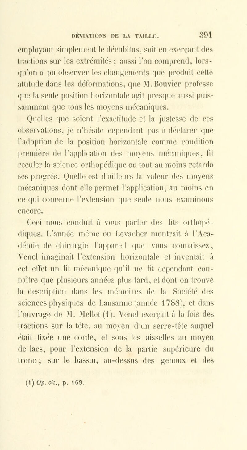 employant simplement le déciibilns, soit en exerçant des traclions sur les extrémités; aussi l'on comprend, lors- qu'on a pu observer les changements que produit celte altitude dans les déformations, que M. Bouvier professe que la seule position horizontale agit presque aussi puis- samment que tous les moyens mécaniques. Quelles (jue soient l'exactitude et la justesse de ces observations, je n'hésite cependant pas à déclarer que l'adoption de la position horizontale comme condition première de l'application des moyens mécaniques, fit reculer la science orthopédique ou tout au moins retarda ses progrès. Quelle est d'ailleurs la valeur des moyens mécaniques dont elle permet l'application, au moins en ce qui concerne l'extension que seule nous examinons encore. Ceci nous conduit à vous parler des lits orthopé- diques. L'année même ou Levacher montrait à l'Aca- démie de chirurgie l'appareil que vous connaissez, Venel imaginait l'extension horizontale et inventait à cet effet un lit mécanique qu'il ne fil cependant con- naître que plusieurs années plus tard, et dont on trouve la description dans les mémoires de la Société des sciences physiques de Lausanne (année 1788), et dans l'ouvrage de M. Mellet (1). Venel exerçait à la fois des tractions sur la tête, au moyen d'un serre-tête auquel était fixée une corde, et sous les aisselles au moyen de lacs, pour l'extension de la partie supérieure du tronc ; sur le bassin, au-dessus des genoux et des (1) Op. cit., p. 169.