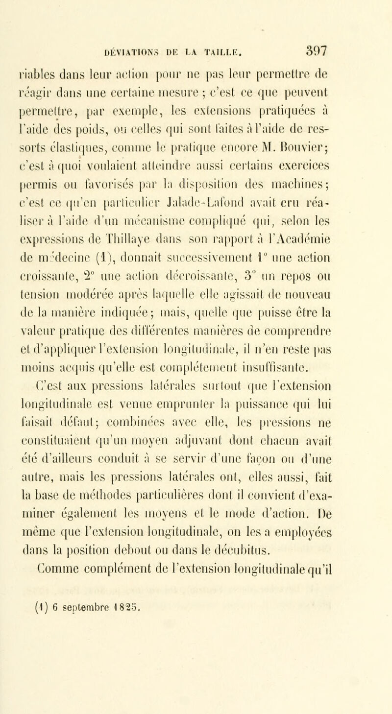 riablcs dans leur aciion [>oiir ne pas leur permettre de iva<:ii' dans une cerlaine mesure ; c'est ee que peuvent permedre, par exemple, les extensions pratiquées à l'aide des poids, oii celles qui sont laites àTaide de res- sorts élastiques, connue le j)ratique encore M. Bouvier; c'est à quoi voulaient atteindre aussi ceiiains exercices permis ou lavoi'isés par la disposition des machines; c'est ce (pTen [jarliculicr Jalade-Lafbnd avait cru réa^ liseï'à l'aide d'un mécanisu^e compli(jué (pii, selon les expressions de Thillaye dans son rapport à l'Académie de nr'decinc (1), donnait successivement T ime action croissante, T une aciion décroissante, o im repos ou tension modérée a[)rcs laquelle elle a^^issait de nouveau de la manière indiquée; mais, quelle que puisse être la valeur pratique des ditïérentes manières de comprendre et d'a|)pliquer l'extension longitudinale, il n'en reste pas moins acquis qu'elle est complètement insuffisante. (^est aux pressions latérales sinlout que l'extension longitudinale est venue emprunter la puissance qui lui taisait défaut; combinées avec elle, les pressions ne constituaient qu'un moyen adjuvant dont chacun avait été d'aillems conduit à se servii^ d'une façon ou d'une autre, mais les pressions latérales ont, elles aussi, fait la base de méthodes particulières dont il convient d'exa- miner également les moyens et le mode d'action. De même que l'extension longitudinale, on les a employées dans la position debout ou dans le déeubitus. Comme complément de l'extension longitudinale qu'il (1) 6 septembre 1825,