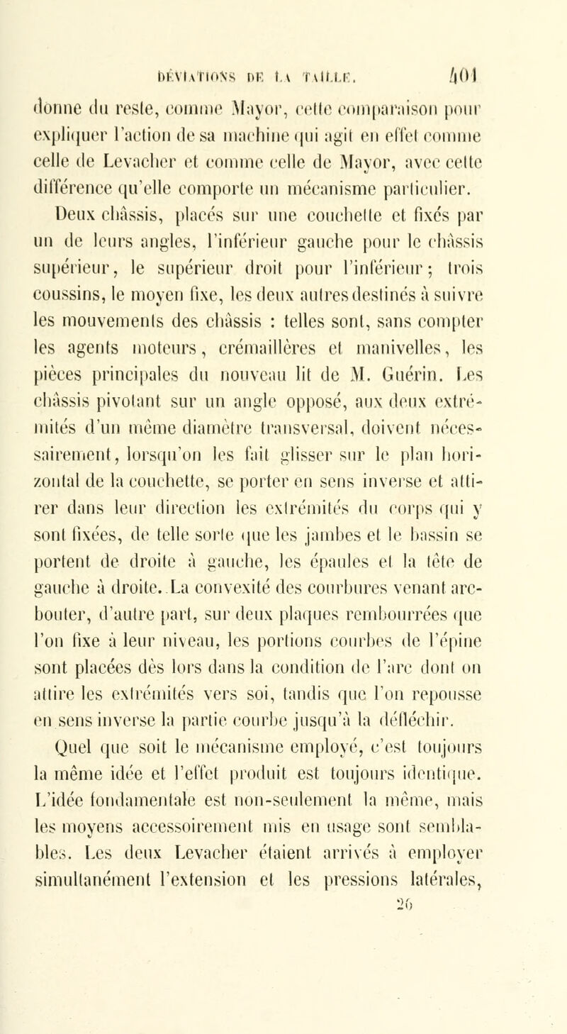 nKVlATlONi^ DK \.\ Tvlt.l.r. !\()\ donne du reste, eoinine Mayoi, (M'ih; eoniparnison |H)iir e\|>li([U('r l'aelioii dosa machine(|ui agii en effel eonnne celle de Levaclier et eonnne eelle de Mayor, avec eeltc dilîérenee qu'elle eomporle un mécanisme particulier. Deux châssis, placés sur une couchette et fixés par un de leiu's angles, l'inférieur gauche pour le châssis su[)érieur, le supérieur droit pour l'inférieur; trois coussins, le moyen fixe, les (\ey\\ autres destinés à suivre les mouvements des cliàssis : telles sont, sans compter les agents moteurs, crémaillères et manivelles, les pièces principales du nouveau lit de M. Guérin. Les châssis pivotant sur un angle opposé, aux deux extré- mités d'un [uéme diamètre transversal, doivent néces- sairement, lorsqu'on les fait glisser sur le plan hori- zontal de la couchette, se porter en sens inverse et atti- rer dans leur direction les exlréniifés du corps qui y sont fixées, de telle sorle (jue les jambes et le bassin se portent de droite à gauche, les épaules et la tête de gauche à droite..La convexité des courbures venant arc- bouter, d'autre [tart, sur deux pla<iues rembourrées (|ue l'on tixe à leur niveau, les portions coiu^bcs de l'épine sont placées dès lors dans la condition de l'arc dont on attire les extrémités vers soi, tandis que l'on repousse en sens inverse la partie courbe jusqu'à la défléchir. Quel que soit le mécanisme employé, c'est toujours la même idée et l'effet produit est toujoin^s identique. L'idée fondamentale est non-seulement la même, mais les moyens accessoirement mis en usage sont sembla- bles. Les deux Levaclier étaient arrivés à employer simultanément l'extension et les pressions latérales,