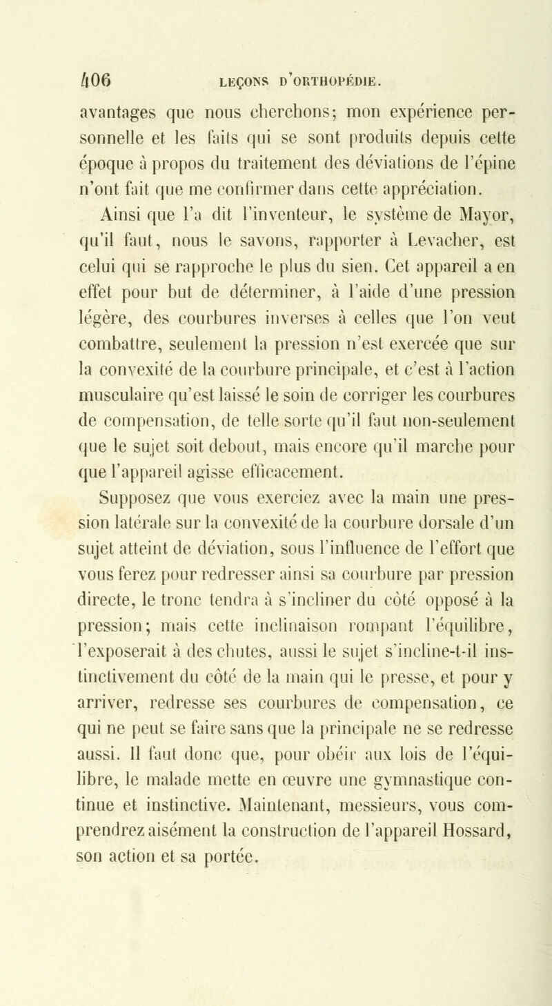 avantages que nous cherchons; mon expérience per- sonnelle et les faits qui se sont produits depuis cette époque à propos du traitement des déviations de l'épine n'ont fait que me confirmer dans cette appréciation. Ainsi que l'a dit l'inventeur, le système de Mayor, qu'il faut, nous le savons, rapporter à Levacher, est celui qui se rapproche le plus du sien. Cet appareil a en effet pour but de déterminer, à l'aide d'une pression légère, des courbures inverses à celles que l'on veut combattre, seulement la pression n'est exercée que sur la convexité de la courbure principale, et c'est à l'action musculaire qu'est laissé le soin de corriger les courbures de compensation, de telle sorte qu'il faut non-seulement que le sujet soit debout, mais encore qu'il marche pour que l'appareil agisse efficacement. Supposez que vous exerciez avec la main une pres- sion latérale sur la convexité de la courbure dorsale d'un sujet atteint de déviation, sous l'influence de l'effort que vous ferez pour redresser ainsi sa courbure par pression directe, le tronc tendra à s'incliner du côté opposé à la pression; mais cette inclinaison rompant l'équilibre, l'exposerait à des chutes, aussi le sujet s'incline-t-il ins- tinctivement du côté de la main qui le presse, et pour y arriver, redresse ses courbures de compensation, ce qui ne peut se faire sans que la [)rincipale ne se redresse aussi. 11 faut donc que, pour obéir aux lois de l'équi- libre, le malade mette en œuvre une gymnastique con- tinue et instinctive. Maintenant, messieurs, vous com- prendrez aisément la construction de l'appareil Hossard, son action et sa portée.