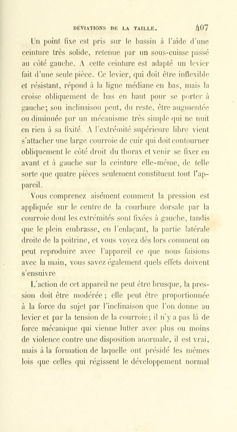 Un point fixe est pris sur le bassin à l'aide d'une ceinture très solide, retenue par un sous-cuisse passé au côté gauche. A cette ceinture est adapté un levier lait d'une seule pièce. Ce levier, qui doit être inflexible et résistant, répond à la ligne nnédiane en bas, mais la croise obliquement de bas en haut pour se porter à gauche; son inclinaison peut, du reste, être aiignictiféc ou diminuée par un mécanisme très simple qui ne nuit en rien à sa fixité x\ l'extrémité supérieure libre vient s'attacher une large courroie de cuir qui doit contourner obliquement le côté droit du thorax et venir se fixer en avant et à gauche sur la ceinture elle-même, de telle sorte que quatre pièces seulement constituent tout l'ap- pareil. Vous comprenez aisément comment la pression est appliquée sur le centre de la courbure dorsale par la courroie dont les extrémités sont fixées à gauche, tandis que le plein embrasse, en l'enlaçant, la partie latérale droite de la poitrine, et vous voyez dès lors comment on peut reproduire avec l'appareil ce que nous tensions avec la main, vous savez également quels effets doivent s'ensuivre L'action de cet appareil ne peut être brusque, la pres- sion doit être modérée ; elle peut être proportionnée à la force du sujet par l'inclinaison que l'on donne au levier et par la tension de la courroie; il n'y a pas là de force mécanique qui vienne lutter avec plus ou moins de violence contre une disposition anormale, il est vrai, mais à la formation de laquelle ont présidé les mêmes lois que celles qui régissent le développement normal