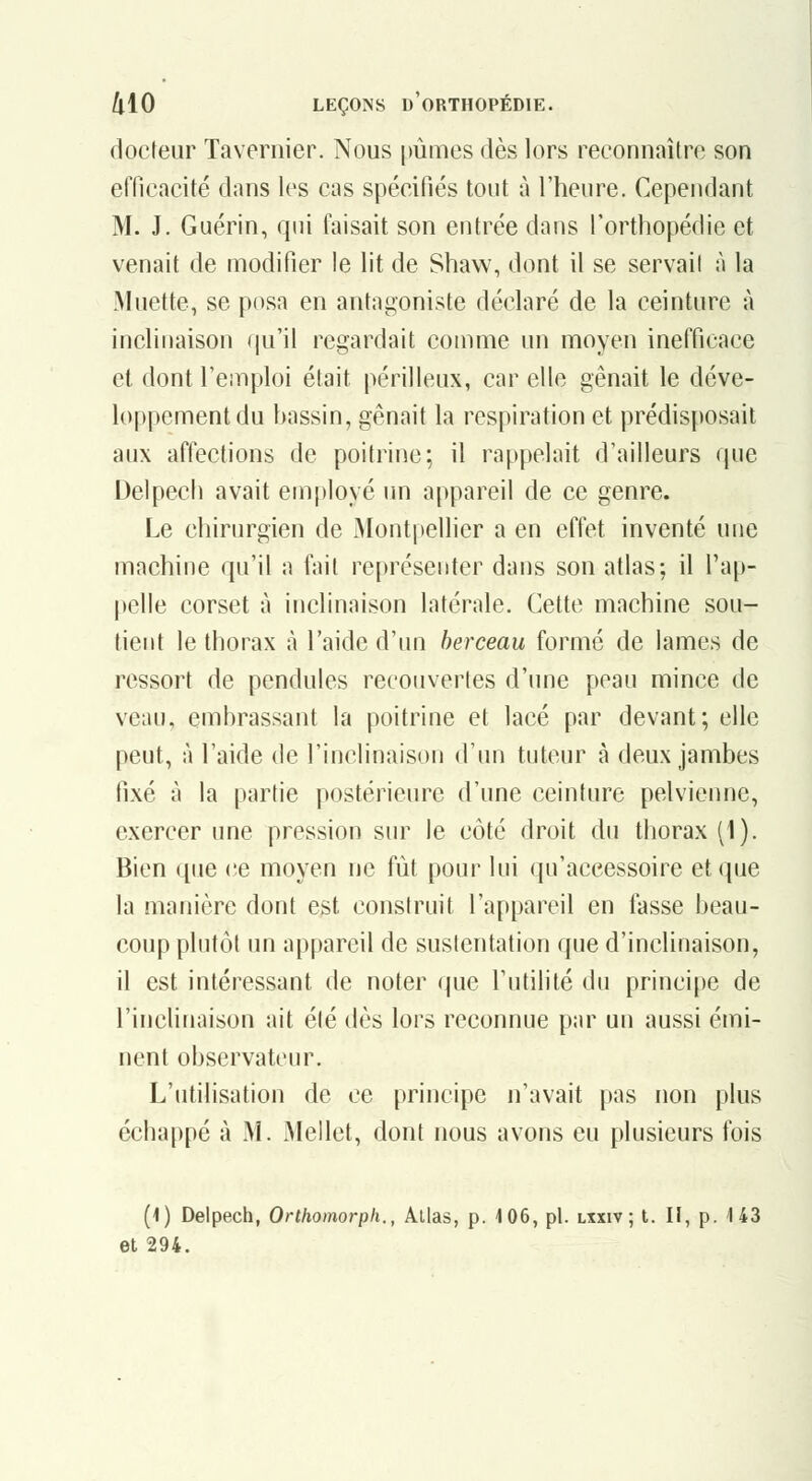 docteur Tavernier. Nous [)ûmes dès lors reconnaître son efficacité dans les cas spécifiés tout à l'heure. Cependant M. J. Guérin, qui taisait son entrée dans l'orthopédie et venait de modifier le lit de Shaw, dont il se servait à la Muette, se posa en antagoniste déclaré de la ceinture à inclinaison qu'il regardait comme un moyen inefficace et dont l'cinploi était périlleux, car elle gênait le déve- loppement du hnssin, gênait la respiration et prédisposait aux affections de poitrine; il rappehiit d'ailleurs que Delpech avait employé un appareil de ce genre. Le chirurgien de Montpellier a en effet inventé une machine qu'il a fait représenter dans son atlas; il l'ap- pelle corset à inclinaison latérale. Cette machine sou- tient le thorax à l'aide d'un berceau formé de lames de ressort de pendules recouvertes d'une peau mince de veau, embrassant la poitrine et lacé par devant; elle peut, à l'aide de l'inclinaison d'un tuteur à deux jambes fixé à la parfie postérieure d'une ceinture pelvienne, exercer une pression sur le côté droit du thorax (1). Bien que ce moyen ne fut pour lui qu'accessoire et que la manière dont est construit l'appareil en fasse beau- coup plutôt un appareil de sustentation que d'inclinaison, il est intéressant de noter que l'utilité du principe de l'inclinaison ait été dès lors reconnue par un aussi émi- nent observateur. L'utilisation de ce principe n'avait pas non plus échappé à M. Mellet, dont nous avons eu plusieurs fois (1) Delpech, Orlhomorph., Allas, p. 106, pi. lxxiv ; t. Il, p. 143 et 294.