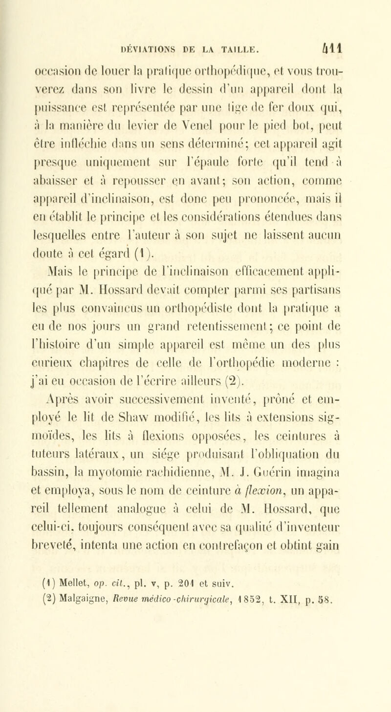 orcnsion de louer In pr;ili(|iie orthopédifine, et vous trou- verez dans SOI) livre le dessin d'un appareil dont la puissance est re|)résentée par une ùiic. de fer doux qui, à la manière du levier de Venel poiu^ le pied bot, peut être inllécliie dans un sens déterminé; cet appareil agit presque uniquement sur l'épaule forte qu'il tend à abaisser et à repousser en avant; son action, comme ap|)areil d'inclinaison, est donc peu prononcée, mais il en établit le principe et les considérations étendues dans lesquelles entre l'auteur à son sujet ne laissent aucun doute à cet égard (1). Mais le principe de l'inclinaison efficacement appli- qué par M. Hossard devait compter parmi ses partisans les plus convaincus un orthopédiste dont la [iratique a eu de nos jours un grand retentissement; ce point de l'histoire d'un simple appareil est môme un des plus curieux chapitres de celle de l'ortliopédie moderne : j'ai eu occasion de l'écrire ailleurs (2). Après avoir successivement inventé, i)rôné et em- ployé le lit de Shavv modifié, les lits à extensions sig- moïdes, les lits à flexions opposées, les ceintures à tuteurs latéraux, un siège produisant l'obliquation du bassin, la myotomie rachidienne, i\I. .1. Guérin imagina et employa, sous le nom de ceinture à flexion, un appa- reil tellement analogue à celui de M. Hossard, que celui-ci. toujours conséquent avec sa qualité d'inventeur breveté, intenta une action en contrefaçon et obtint gain (1) Mellet, op. cil., pi. v, p. 201 et suiv. (2) Malgaigne, Revue médico-chirunjicale, 1852, t. XII, p. 58.