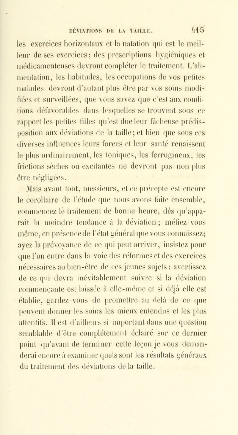 les exercices horizontaux et hi nalalion qui est le meil- leur de ses exercices; des prescriptions liygiéniques et uiédicameuteuses devront coui[>l('ler l(^ Irailement. I.'ali- mentation, les habitudes, les occupahons de vos petites malades devront d'autant plus être par vos soins modi- fiées et surveillées, que vous savez que c'est aux condi- tions délavorahles dans l(>squelles se trouvent sous ce rapport les petites filles qu'est due leur lâcheuse prédis- position aux déviations de la taille; et bien que sous ces diverses iniluences leurs forces et leur santé renaissent le plus ordinairement, les Ioniques, les ferrugineux, les frictions sèches ou excitantes ne devront pas non [tins être négligées. Mais avant tout, messieurs, et ce piécepte est encore le corollaire de l'étude que nous avons faite ensemble, commencez le traitement de bonne heure, dès qu'appa- raît la moindre tendance à la déviation ; méfiez-vous même, en présencede l'état général que vous connaissez; ayez la prévoyance de ce qui peut arriver, insistez pour que l'on entre dans la voie des réformes et des exercices nécessaires au bien-être de ces jeunes sujets; avertissez de ce qui devra inévitablement suivre si la déviation commençante est laissée à elle-même et si déjà elle est établie, gardez-vous de promettre au flelà de ce que peuvent donner les soins les mieux entendus et les plus attentifs. Il est d'ailleiu^s si important dans une question semblable d'être complètement éclairé sur ce dernier point qu'avant de terminer cette leçon je vous deman- derai encore à examiner quels sont les résultats généi'aux du traitement des déviations delà taille.