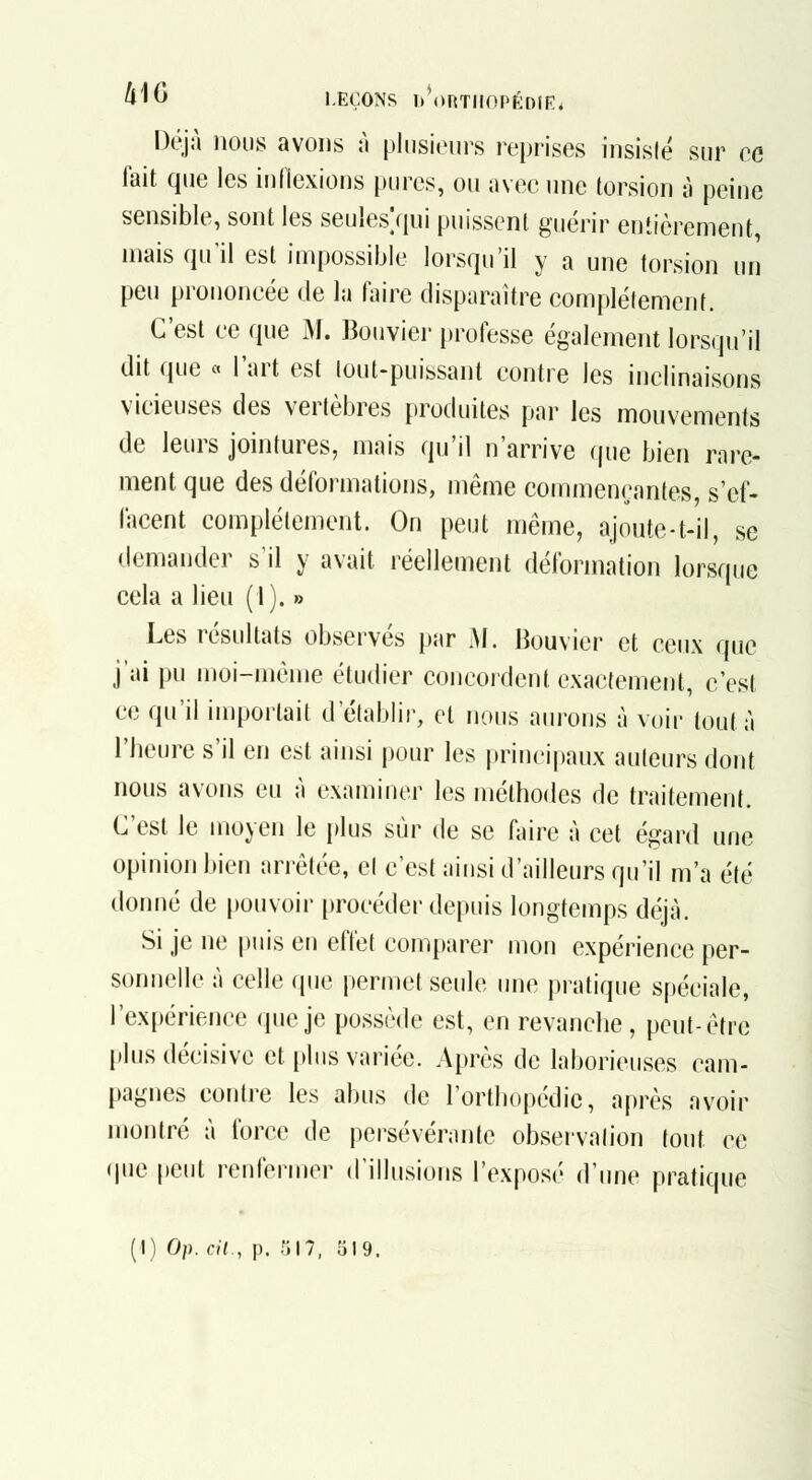 4''^ LEÇONS lM)RTnOPÉDfK* Déjà nous avons à plusieurs reprises insisté sur ce fait que les inflexions pures, ou avec une torsion à peine sensible, sont les seules/jui puissent guérir entièrement, mais qu'il est impossible lorsqu'il y a une torsion un peu prononcée de la faire disparaître complètement. C'est ce que M. Bouvier [jrofesse également lorsqu'il dit que « l'art est lout-puissant contre les inclinaisons vicieuses des vertèbres produites par les mouvements de leurs jointures, mais qu'il n'arrive que bien rare- ment que des déformations, même commençantes, s'ef- facent complètement. On peut même, ajonte-t-il, se demander s'il y avait réellement déformation lorsque cela a lieu (l). » Les résultats observés par M. Bouvier et ceux que j'ai pu moi-même étudier concordent exactement, c'est ce qu'il importait d'établir, et nous aurons à voir tout à l'heure s'il en est ainsi pour les principaux auteurs dont nous avons eu à examiuer les méthodes de traitement. C'est le moyen le plus sûr de se faire à cet égard une opinion bien arrêtée, el c'est aiusi d'mlleurs qu'il m'a été donné de pouvoir procéder depuis longtemps déjà. Si je ne puis en effet comparer mon expérience per- sonnelle à celle que permet seule une pi-atique spéciale, l'expérience que je possède est, en revanche, peut-être plus décisive et plus variée. Après de laborieuses cam- pagnes contre les abus de l'orthopédie, après avoir montré à force de persévérante observation tout ce (pie peut renfermer d'illusions l'exposé d'une pratique (I) Op. cil., p. r,n, 319.