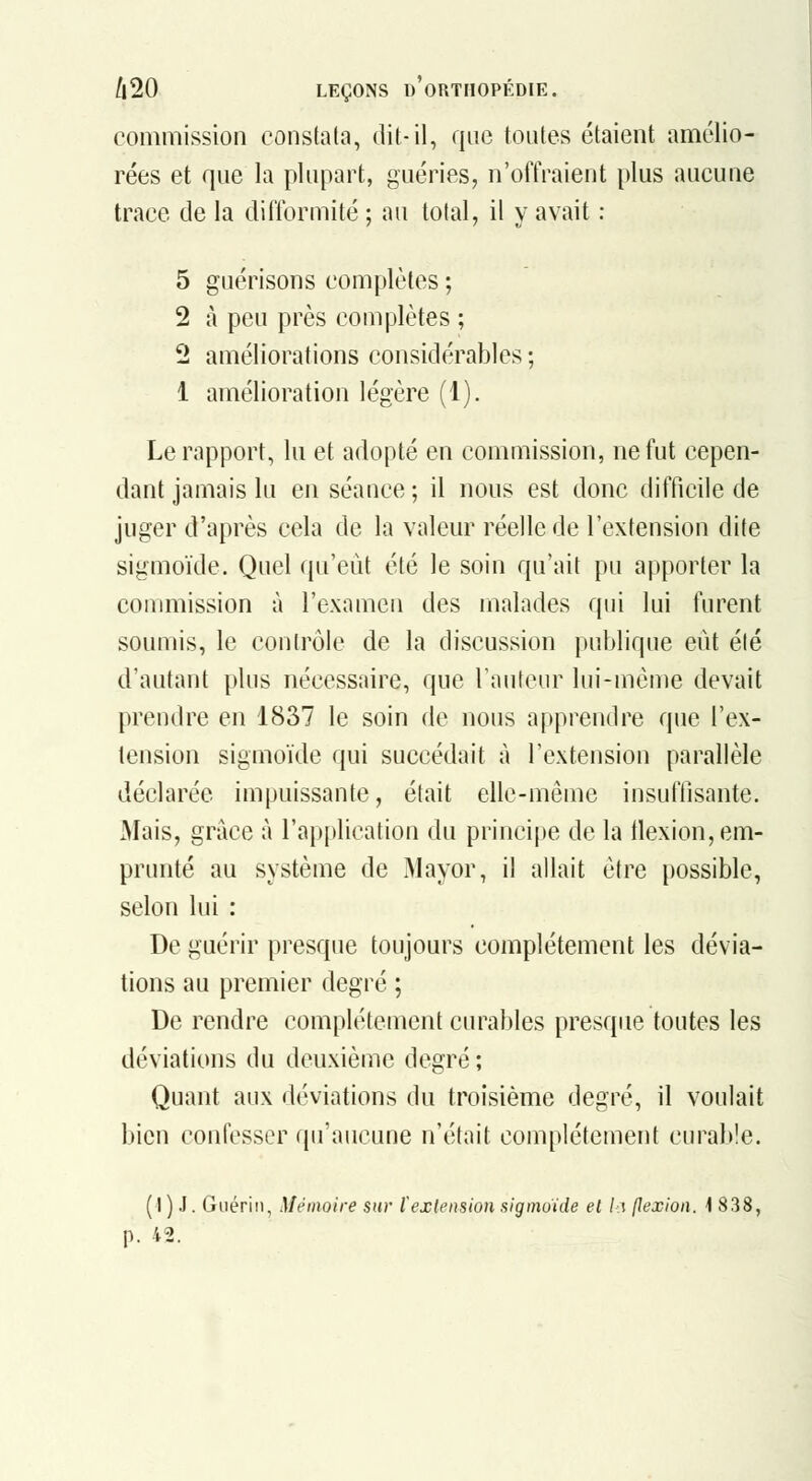 commission constata, dit-il, que toutes étaient amélio- rées et que la plupart, guéries, n'offraient plus aucune trace de la difformité ; au total, il y avait : 5 guérisons complètes ; 2 à peu près complètes ; 2 améliorations considérables ; 1 amélioration légère (1). Le rapport, lu et adopté en commission, ne fut cepen- dant jamais lu en séance ; il nous est donc difficile de juger d'après cela de la valeur réelle de l'extension dite sigmoïde. Quel qu'eût été le soin qu'ait pu apporter la conmiission à l'examen des malades qui lui furent soumis, le contrôle de la discussion publique eût été d'autant plus nécessaire, que rauteur lui-même devait prendre en 1837 le soin de nous apprendre que l'ex- tension sigmoïde qui succédait à l'extension parallèle déclarée impuissante, était elle-même insuftisante. xMais, grâce à l'application du principe de la llexion, em- prunté au système de Mayor, il allait être possible, selon lui : De guérir presque toujours complètement les dévia- tions au premier degré ; De rendre complètement curables presque toutes les déviations du deuxième degré; Quant aux déviations du troisième degré, il voulait bien confesser qu'aucune n'était complètement curable. ( I ) J. Guéri 11, Mémoire sur l'extension sigmoide el l<\ jJexion. 1838, p. 42.