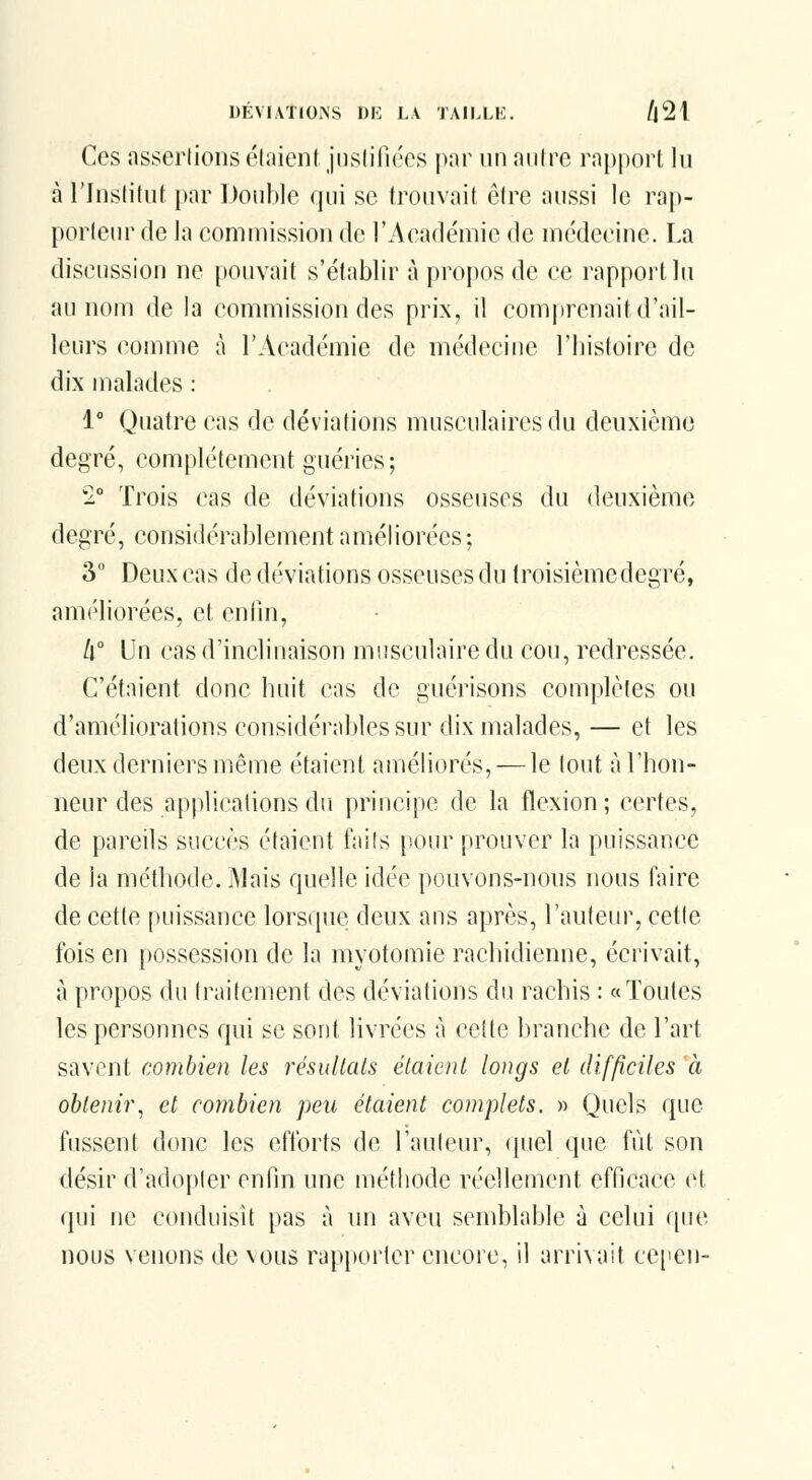 Ces assertions étaient jiislifiécs p:ir un antre ra|)|)ort lu à l'Institut par Double qui se trouvait ôlre aussi le rap- porteur de la commission de l'Académie de médecine. La discussion ne pouvait s'établir à i)ropos de ce rapport lu au nom de la commission des prix, il comj)renait d'ail- leurs comme à l'Académie de médecine Tbisfoire de dix malades : 1° Quatre cas de déviations musculaires du deuxième degré, complètement guéries; '2° Trois cas de déviations osseuses du deuxième degré, considérablement améliorées; 3° Deux cas de déviations osseuses du troisième degré, améliorées, et enfin, k Un cas d'inclinaison musculaire du cou, redressée. C'étaient donc huit cas de guérisons complètes ou d'améliorations considérables sur dix malades, — et les deux derniers même étaient améliorés, — le tout à l'hon- neur des applications du principe de la flexion ; certes, de pareils succès étaient faits pour prouver la puissance de la méthode. Mais quelle idée pouvons-nous nous faire de cette puissance lorsque deux ans apurés, l'auteur, cette fois en possession de la myotomie rachidienne, écrivait, à propos du traitement des déviations du rachis : «Toutes les personnes qui se sont livrées à cette branche de l'art savent combien les résultais étaient longs et difficiles à obtenir^ et combien peu étaient complets. » Quels que fussent donc les efforts de l'auteur, (juel que fût son désir d'adopter enfin une méthode réellement efficace et qui ne conduisit pas à un aveu semblable à celui que nous venons de nous rapporter encore, il arrivait cepen-