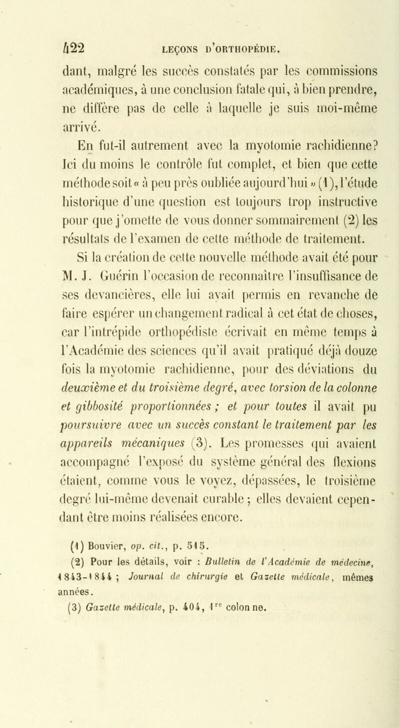 dant, malgré les succès constatés par les commissions académiques, à une conclusion fatale qui, à bien prendre, ne diffère pas de celle à laquelle je suis moi-même arrivé. En fut-il autrement avec la myotomie rachidienne? Ici du moins le contrôle fut complet, et bien que cette méthode soit « à peu près oubliée aujourd'hui » (1), l'étude historique d'une question est toujours trop instructive pour que j'omette de vous donner sommairement (2) les résultats de l'examen de cette méthode de traitement. Si la création de celte nouvelle méthode avait été pour M. J. Guérin l'occasion de reconnaître l'insuffisance de ses devancières, elle lui avait permis en revanche de faire espérer un changement radical à cet état de choses, car l'intrépide orthopédiste écrivait en même temps à l'Académie des sciences qu'il avait pratiqué déjà douze fois la myotomie rachidienne, pour des déviations du deuxième et du troisième degré, avec torsion de la colonne et gibbosité proportionnées ; et pour toutes il avait pu poursuivre avec un succès constant le traitement par les appareils mécaniques (3). Les promesses qui avaient accompagné l'exposé du système général des flexions étaient, comme vous le voyez, dépassées, le troisième degré lui-même devenait curable; elles devaient cepen- dant être moins réalisées encore. (1) Bouvier, op. cit., p, 515. (2) Pour les détails, voir : Bulletin de l'Académie de médecine, 4 843-1844; Journal de chirurgie et Gazette médicale, mêmes années.