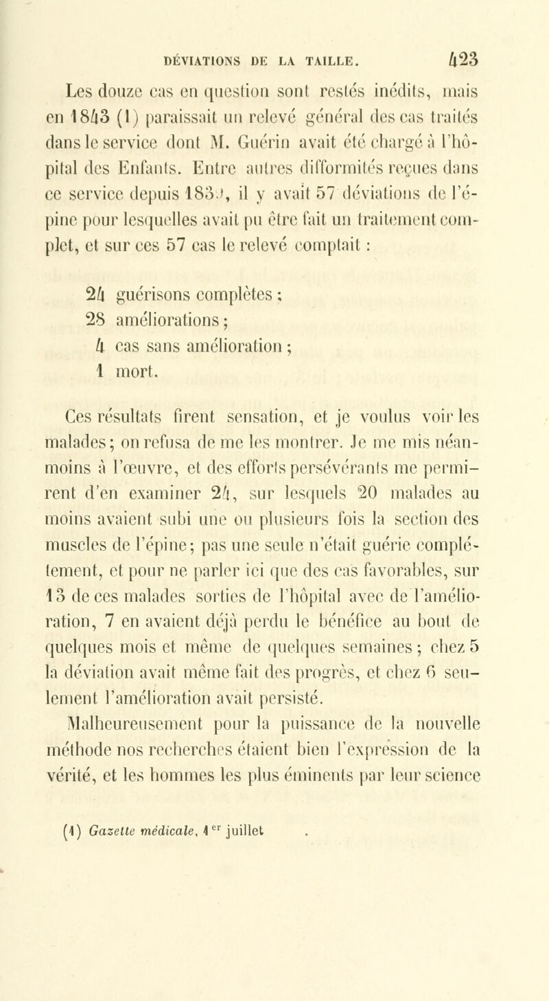 Les douze cas en question sont restés inédits, mais en 18/j3 (1) paraissait un relevé général des cas traités dans le service dont M. Guérin avait été charge à l'hô- pital des Enfants. Entre autres diiïormités reçues dans ce service depuis 183.', il y avait 57 déviations de l'é- pine pour lesquelles avait pu être fait un trait(;nient com- plet, et sur ces 57 cas le relevé comptait : 2ù guérisons complètes ; 28 améliorations; ti cas sans amélioration ; 1 mort. Ces résultats firent sensation, et je voulus voiries malades; on refusa de me les montrer. Je me mis néan- moins à l'œuvre, et des efforts persévérants me permi- rent d'en examiner 2h, sur lesquels 20 malades au moins avaient subi une ou plusieurs fois la section des muscles de l'épine; pas une seule n'était guérie complè- tement, et pour ne parler ici que des cas favorables, sur 13 de ces malades sorties de l'hôpital avec de l'amélio- ration, 7 en avaient déjà perdu le bénéfice au bout de quelques mois et même de (juelques semaines ; chez 5 la déviation avait même fait des progrès, et chez 6 seu- lement l'amélioration avait persisté. iMalheureusement pour la puissance de la nouvelle méthode nos recherches étaient bien l'expression de la vérité, et les hommes les plus éminents par leur science (\) Gazette médicale, 4^' juillet