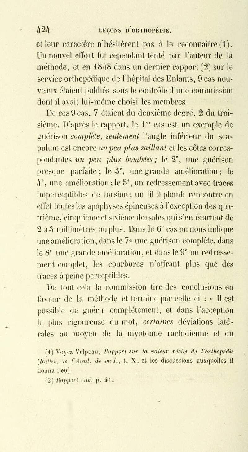 et leur caractère n'hésitèrent pas à le reconnaître (1). Un nouvel effort fut cependant tenté par l'auteur de la méthode, et en I8/18 dans un dernier rapport (2) sur le service orthopédique de l'hôpital des Enfants, 9 cas nou- veaux étaient publiés sous le contrôle d'une commission dont il avait lui-même choisi les membres. De ces 9 cas, 7 étaient du deuxième degré, 2 du troi- sième. D'après le rapport, le P' cas est un exemple de guérison complète, seulement l'angle inférieur du sca- pulum est encore un peu plus saillant et les côtes corres- pondantes un peu plus bombées; le 2^, une guérison presque parfaite; le o% une grande amélioration; le ll% une amélioration ; le 5% un redressement avec traces imperceptibles de torsion ; un fil à plomb rencontre en effet toutes les apophyses épineuses à l'exception des qua- trième,cinquième et sixième dorsales qui s'en écartent de 2 à3 millimètres au plus. Dans le 6' cas on nous indique une amélioration, dans le 7« une guérison complète, dans le 8' une grande amélioration, et dans le 9* un redresse- ment complet, les courbures n'offrant plus que des traces à peine perceptibles. De tout cela la coumiission tire des conclusions en faveur de la méthode et termine par celle-ci : « 11 est possible de guérir com[ilétement, et dans l'acception la plus rigoureuse du mot, certaines déviations laté- rales au moyen de la myotomie rachidienne et du (1) Voyez Velpcaii, fiapporl sur la valeur réelle de Vorlhopédie {Bullei. (le l'Acad. de méd., t. X, el les discussions auxquelles il donna lieu). (2) Rapporl cilé, |i. 41.