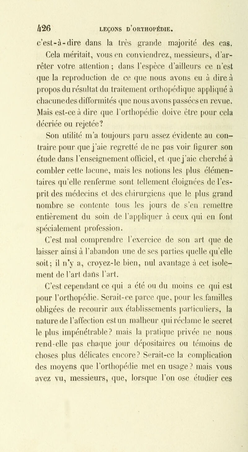 c'est-à-dire dans la très grande majorité des cas. Cela méritait, vous en conviendrez, messieurs, d'ar- rêter votre attention ; dans l'espèce d'ailleurs ce n'est que la reproduction de ce que nous avons eu à dire à propos du résultat du traitement orlhopédique appliqué à chacune des difformités que nous avons passées eu revue. Mais est-ce à dire que Torthopédie doive être pour cela décriée ou rejetée? Son utilité m'a toujours paru assez évidente au con- traire pour que j'aie regretté de ne pas voir figurer son étude dans l'enseignement officiel, et que j'aie cherché à combler cette lacune, mais les notions les plus élémen- taires qu'elle renferme sont tellement éloignées de l'es- prit des médecins et des chirurgiens que le plus grand nombre se contente tous les jours de s'en remettre entièrement du soin de l'apphqucr à ceux qui en font spécialement profession. C'est mal comprendre l'exercice de son art que de laisser ainsi à l'abandon une de ses parties quelle qu'elle soit; il n*y a, croyez-le bien, nul avantage à cet isole- ment de l'art dans l'art. C'est cependant ce qui a été ou du moins ce qui est pour l'orthopédie. Serait-ce parce que, pour leslamilles obligées de recourir aux établissements parliculiers, la nature de l'affection estuu malheur qui réclame le secret le plus impénétrable? mais la pratique privée ne nous rend-elle pas chaque jour dépositaires ou témoins de choses plus délicates encore? Serait-ce la complication des moyens que l'orthopédie met en usage? mais vous avez vu, messieurs, que, lorsque l'on ose étudier ces