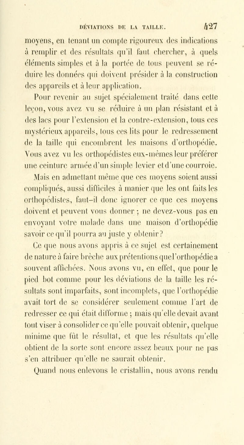 moyens, en tenant un compte rigoureux des indications à remplir et des résultats qu'il faut chercher, à quels éléments simples et à la portée de tous peuvent se ré- duire les données qui doivent présider à la construction des appareils et à leur application. Pour revenir au sujet spécialement traité dans cette leçon, vous avez vu se réduire à un plan résistant et à des lacs pour l'extension et la contre-extension, tous ces mystérieux appareils, tous ces lits pour le redressement de la taille qui encombrent les maisons d'orthopédie. Vous avez vu les orthopédistes eux-mêmes leur [préférer une ceinture armée d'un simple levier et d'une courroie. .Mais en admettant même que ces moyens soient aussi compliqués, aussi difiiciles à manier que les ont faits les orthopédistes, faut-il donc ignorer ce que ces moyens doivent et peuvent vous donner ; ne devez-vous pas en envoyant votre malade dans une maison d'orthopédie savoir ce qu'il pourra au juste y obtenir? Ce que nous avons appris à ce sujet est certainement de nature à faire brèche aux prétentions quel'orthopédie a souvent affichées. Nous avons vu, en effet, que pour le pied bot comme pour les déviations de la taille les ré- sultats sont imparfaits, sont incomplets, que l'orthopédie avait tort de se considérer seulement comme l'art de redresser ce qui était difforme ; mais qu'elle devait avant tout viser à consolider ce qu'elle pouvait obtenir, quelque minime que fût le résultat, et que les résultats qu'elle obtient de la sorte sont encore assez beaux pour ne pas s'en attribuer qu'elle ne saurait obtenir. Quand nous enlevons le cristallin, nous avons rendu
