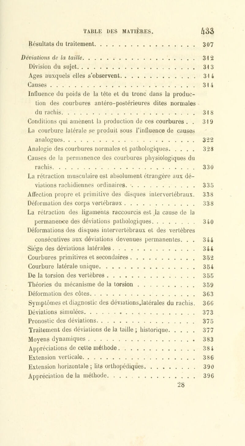 Résultats du traitement 307 Déviations de la taille 312 Division du sujet 313 Ages auxquels elles s'observent 314 Causes 314 Influence du poids de la tête et du tronc dans la produc- tion des courbures antéro-postérieures dites normales du rachis 318 Conditions qui amènent la production de ces courbures . . 319 La courbure latérale se produit sous l'influence de causes analogues 322 Analogie des courbures normales et pathologiques 328 Causes de la permanence des courbures physiologiques du rachis 330 La rétraction musculaire est absolument étrangère aux dé- viations rachidiennes ordinaires. ■ 335 Affection propre et primitive des disques intervertébraux. 338 Déformation des corps vertébraux 338 La rétraction des ligaments raccourcis est ja cause de la permanence des déviations pathologiques 340 Déformations des disques intervertébraux et des vertèbres consécutives aux déviations devenues permanentes, . . 344 Siège des déviations latérales 344 Courbures primitives et secondaires 352 Courbure latérale unique 354 De la torsion des vertèbres 355 Théories du mécanisme de la torsion 359 Déformation des côtes 363 Symptômes et diagnostic des déviations.latérales du rachis. 366 Déviations simulées 373 Pronostic des déviations 375 Traitement des déviations de la taille ; historique 377 Moyens dynamiques 383 Appréciations de cette méthode 384 Extension verticale 386 Extension liorizontale ; lits orthopédiques 390 Appréciation de la méthode. 396 28