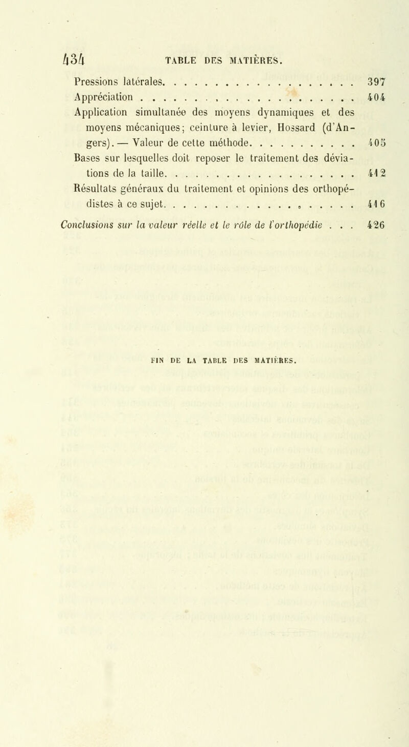 Pressions latérales 397 Appréciation 404 Application simultanée des moyens dynamiques et des moyens mécaniques; ceinture à levier, Hossard (d'An- gers).— Valeur de cette méthode 405 Bases sur lesquelles doit reposer le traitement des dévia- tions de la taille 412 Résultats généraux du traitement et opinions des orthopé- distes à ce sujet , 416 Conclusions sur la valeur réelle et le rôle de l'orthopédie . . . 426 FIN DE LA TADLK DES MATIKRES.