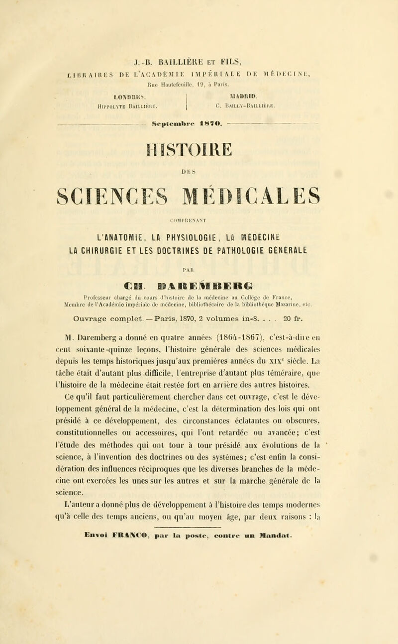 J.-U. BAILLIÈRE et FILS, LIBRAIRES DE L'ACADÉMIE IMPÉRIALE DE MÉDECINE, Rue Hautefeuilte, 19, à Paris. LONDRKS, MADRID HlPPOLVTI 11A1I.LIÈHE. C. i:,uL!.\-i:.Mi.i,n.iiK. Scplemln ■<■ I8ÎO. HISTOIRE Dl'.s SCIENCES MEDICALES lUIT.ENAVr L'ANATOMIE. LA PHYSIOLOGIE, Lfi MÉDECINE LA CHIRURGIE ET LES DOCTRINES DE PATHOLOGIE GÉNÉRALE PAU Cil liiKEMBEKG Professeur chargé du cours d'histoire île la médecine au Collège de France, Membre de l'Académie impériale de médecine, bibliothécaire de la bibliothèque Hazarine, etc. Ouvrage complet.—Paris, 1870, 2 volumes in-8. ... 20 fr. M. Daremberg a donné en quatre années (1864-1867), c'est-à-dire en cent soixante-quinze leçons, l'histoire générale des sciences médicales depuis les temps historiques jusqu'aux premières années du XIXe siècle. La lâche était d'autant plus difficile, l'entreprise d'autant plus téméraire, que l'histoire de la médecine était restée fort en arrière des autres histoires. Ce qu'il faut particulièrement chercher dans cet ouvrage, c'est le déve- loppement général de la médecine, c'est la détermination des lois qui ont présidé à ce développement, des circonstances éclatantes ou obscures, constitutionnelles ou accessoires, qui l'ont relardée ou avancée; c'est l'étude des méthodes qui ont tour à tour présidé aux évolutions de la science, à l'invention des doctrines ou des systèmes; c'est enfin la consi- dération des influences réciproques que les diverses branches de la méde- cine ont exercées les unes sur les autres et sur la marche générale de la science. L'auteur a donné plus de développement à l'histoire des temps modernes qu'à celle des temps anciens, ou qu'au moyen âge, par deux raisons : la