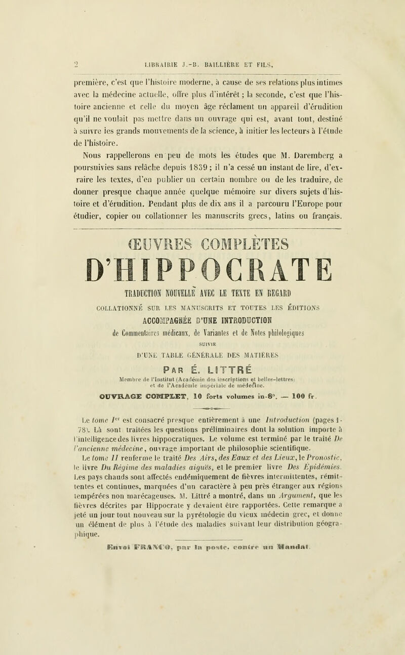 I.IBUAUtlE J.-B. BAILLIERli ET FILS, première, c'est que l'histoire moderne, à cause de ses relations plus intimes avec la médecine actuelle, offre plus d'intérêt ; la seconde, c'est que l'his- toire ancienne et celle du moyen âge réclament un appareil d'érudition qu'il ne voulait pas mettre dans un ouvrage qui est, avant tout, destiné à suivre les grands mouvements de la science, à initier les lecteurs à l'élude de l'histoire. Nous rappellerons en peu de mots les études que M. Daremberg a poursuivies sans relâche depuis 1839 ; il n'a cessé un instant de lire, d'ex- raire les textes, d'en publier un certain nombre ou de les traduire, de donner presque chaque année quelque mémoire sur divers sujets d'his- toire et d'érudition. Pendant plus de dix ans il a parcouru l'Europe pour étudier, copier ou collationner les manuscrits grecs, latins ou français. ŒUVRES COMPLÈTES D'HIPPOCRATE TRADUCTION NOUVELLE AVEC LE TEXTE EN REGARD COLLATIONNÉ SUR LES MANUSCRITS ET TOUTES LES ÉDITIONS ACCOMPAGNÉE CONE INTRODUCTION de Commentaires médicaux, de Variantes el de Noies philologiques SUIVIE D'UNE TABLE GÉNÉRALE DES MATIÈRES Par E. LSTTRE stitut (Académie. d<îs inscriptions et e l'Académie impériale de inédeci OUVRAGE COMP1ET, 10 forts volumes in-8\ - 100 fr Membre de l'Institut (Académie d<îs inscriptions et bellee-letiresi et de l'Académie impériale de médecine. Le tome I est consacré presque entièrement à une Introduction (pages i ■ 78). Là sont traitées les questions préliminaires donl la solution importe à ! intelligence des livres hippocratiques. Le volume est terminé par le traité De l'ancienne médecine, ouvrage important de philosophie scientifique. Le tome 11 renferme le traité Des Airs, des Eaux et des Lieux, le Pronostic. le livre Du Régime des maladies aiguës, et le premier livre Des Epidémies. Les pays chauds sont affeclés endémiquement de fièvres intermittentes, rémit- tentes el continues, marquées d'un caractère à peu près étranger aux régions tempérées non marécageuses. M. Littré a montré, dans un Argument, que les lièvres décrites par Hippocrate y devaient élre rapportées. Celle remarque a jeté un jour tout nouveau sur la pyrélologie du vieux médecin grec, el donne un élément de plus h l'étude des maladies suivant leur distribution géogra- phique.