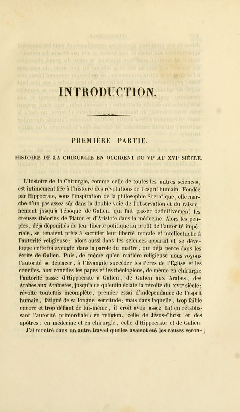 INTRODUCTION. PREMIERE PARTIE. HISTOIRE DE LA CHIRURGIE EN OCCIDENT DU VIe AU XVI* SIÈCLE. L'histoire de la Chirurgie, comme celle de toutes les autres sciences, est intimement liée à l'histoire des révolutions de l'esprit humain. Fondée par Hippocrate, sous l'inspiration de la philosophie Socratique, elle mar- che d'un pas assez sûr dans la double voie de l'observation et du raison- nement jusqu'à l'époque de Galien, qui fait passer définitivement les creuses théories de Platon et d'Aristote dans la médecine. Alors les peu- ples , déjà dépouillés de leur liberté politique au profit de l'autorité impé- riale, se tenaient prêts à sacrifier leur liberté morale et intellectuelle à l'autorité religieuse ; alors aussi dans les sciences apparaît et se déve- loppe cette foi aveugle dans la parole du maître , qui déjà perce dans les écrits de Galien. Puis, de même qu'en matière religieuse nous voyons l'autorité se déplacer , à l'Évangile succéder les Pères de l'Église et les conciles, aux conciles les papes et les théologiens, de même en chirurgie l'autorité passe d'Hippocrate à Galien, ' de Galien aux Arabes, des Arabes aux Arabistes, jusqu'à ce qu'enfin éclate la révolte du xvie siècle; révolte toutefois incomplète, premier essai d'indépendance de l'esprit humain, fatigué de sa longue servitude; mais dans laquelle, trop faible encore et trop défiant de lui-même , il croit avoir assez fait en rétablis- sant l'autorité primordiale : en religion, celle de Jésus-Christ et des apôtres; en médecine et en chirurgie, celle d'Hippocrate et de Galien. J'ai montré dans un autre travail quelles avaient été les causes secon-