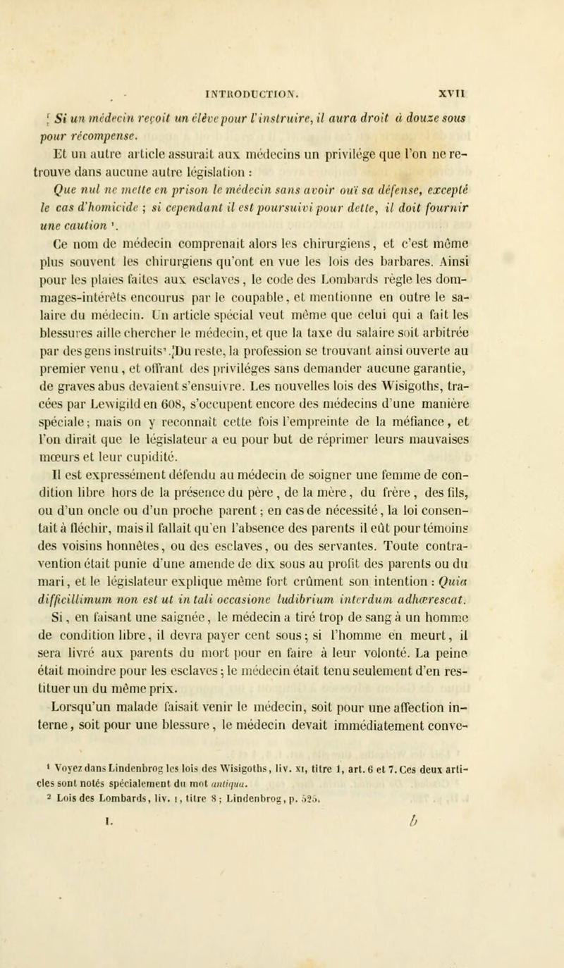 '. Si un médecin reçoit un élève pour l'instruire, il aura droit à douze sous pour récompense. Et un autre article assurait au\ médecins un privilège que l'on ne re- trouve dans aucune autre législation : Que nul ne mette en prison le médecin sans avoir ouï sa défense, excepté le cas d'homicide ; si cependant il est poursuivi pour dette, il doit fournir une caution '. Ce nom de médecin comprenait alors les chirurgiens, et c'est même plus souvent les chirurgiens qu'ont en vue les lois des barbares. Ainsi pour les plaies faites aux esclaves, le code des Lombards règle les dom- mages-intérêts encourus parle coupable, et mentionne en outre le sa- laire du médecin. Un article spécial veut môme que celui qui a fait les blessures aille chercher le médecin, et que la taxe du salaire soit arbitrée par des gens instruits'.|Du reste, la profession se trouvant ainsi ouverte au premier venu, et offrant dos privilèges sans demander aucune garantie, de graves abus devaient s'ensuivre. Les nouvelles lois des Wisigoths, tra- cées par Lewigilden 608, s'occupent encore des médecins d'une manière spéciale ; niais on y reconnaît cette fois l'empreinte de la méfiance, et l'on dirait que le législateur a eu pour but de réprimer leurs mauvaises mœurs et leur cupidité. Il est expressément défendu au médecin de soigner une femme de con- dition libre hors de la présence du père , de la mère, du frère, des fils, ou d'un oncle ou d'un proche parent ; en cas de nécessité, la loi consen- tait à fléchir, mais il fallait qu'en l'absence des parents il eut pour témoins des voisins honnêtes, ou des esclaves, ou des servantes. Toute contra- vention était punie d'une amende de dix sous au profit des parents ou du mari, et le législateur explique même fort crûment son intention .- Quia difficillimum non est ut in tali occasione ludibrium interdum adhœrescat. Si, en faisant une saignée, le médecin a tiré trop de sang à un homme de condition libre, il devra payer cent sous; si l'homme en meurt, il sera livré aux parents du mort pour en faire à leur volonté. La peine était moindre pour les esclaves ; le médecin était tenu seulement d'en res- tituer un du même prix. Lorsqu'un malade faisait venir le médecin, soit pour une affection in- terne , soit pour une blessure, le médecin devait immédiatement conve- ' Voyez dans Lindenbrog les lois des Wisigoths, liv. xi, titre 1, art. 6 et 7. Ces deux arti- cles sont notés spécialement du mot anliqua. 2 Lois des Lombards, liv. i, titre S; Lindenbrog, p. 525. I. h