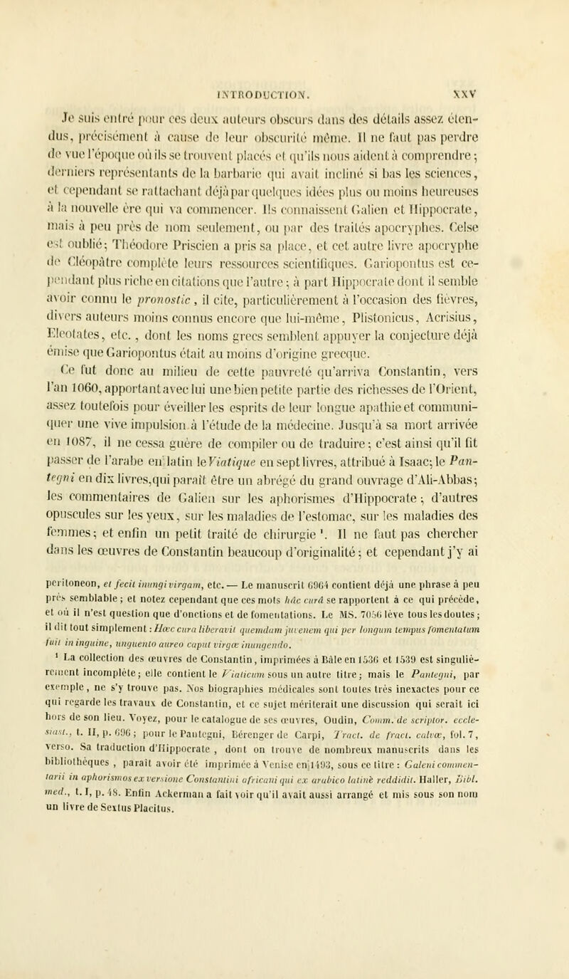 Je suis entré pour ces deux auteurs obscurs dans des détails assez éten- dus, précisément à cause de leur obscurité même. Il ne faut pas perdre de vue l'époque où ils se trouvent placés el qu'ils nous aident à comprendre; derniers représentants de la barbarie qui avail incliné si bas les sciences, el cependant se rattachant déjà par quelques idées plus ou moins heureuses à la nouvelle ère qui va commencer. Ils connaissent Galien et Hippocrate, mais à peu près de nom seulement, ou par des traités apocryphes. Oise est oublié; Théodore Priscien a pris sa place, et cet autre livre apocryphe de Cléopàtre complète leurs ressources scientifiques. Gariopontus est ce- pendant plus riche en citatiôns.que l'autre; à part Hippocrate dont il semble avoir connu le pronostic , il cite, particulièrement à l'occasion des fièvres, divers ailleurs moins connus encore que lui-même, Plistonicus, Acrisius, Eleotates, etc., dont les noms grecs semblent appuyer la conjecture déjà émise que Gariopontus était au moins d'origine grecque. Ce fut donc au milieu de celle pauvreté qu'arriva Constantin, vers l'an 1060, apportant avec lui une bien petite partie des richesses de l'Orient, assez toutefois pour éveiller les esprits de leur longue apathie et communi- quer une vive impulsion à l'étude de la médecine. Jusqu'à sa mort arrivée en 1087, il ne cessa guère de compiler ou de traduire; c'est ainsi qu'il fit passer de l'arabe eirlatin \eViatigue en sept livres, attribué à Isaac; le Pan- tegni en dix livres,qui parait être un abrégé du grand ouvrage d'Ali-Abbas; les commentaires de Galien sur les aphorismes d'Hippocrate ; d'autres opuscules sur les yeux, sur les maladies de l'estomac, sur les maladies des femmes; et enfin un petit traité de chirurgie'. Il ne faut pas chercher dans les œuvres de Constantin beaucoup d'originalité; et cependant j'y ai periloneon, et fecit immgi virgam, etc. — Le manuscrit 0904 contient déjà une phrase à peu prés semblable ; et notez cependant que ces mots Iule cura se rapportent à ce qui précède, et où il n'est question que d'onctions et de fomentations. Le MS. 7056 lève tous lesdoutes ; il dit tout simplement :Hœccura liberavil quemdam juvenem qui per longum lempus fomentation fuit ininguine, unguento aureo caput virgœ inungendo. 1 La collection des oeuvres de Constantin, imprimées à Bàleen 153G et 1539 est singuliè- rement incomplète; elle contienne Viaticumsous un autre titre; mais le Pantegni, par exemple, ne s'y trouve pas. Nos biographies médicales sont toutes très inexactes pour ce qui regarde les travaux de Constantin, et ce sujet mériterait une discussion qui serait ici hors de son lieu. Voyez, pour le catalogue de ses œuvres, Oudin, Comm. de scriptor. eccle- siast., t. II, p. 696 ; pour le Pantegni, Bérengcrde Carpi, 'J'ract. de fracl. calvcè, fol. 7, verso. Sa traduction d'Hippocrate , dont on trouve de nombreux manuscrits dans les bibliothèques , paraît avoir été imprimée à Venise cn.l !!J3, sous ce litre : Gatenicommen- tera in aph.orismosexvert.ione Constamiui africain qui ex arubico latine reddidil. Haller, Sibl. med., 1.1, p. is. Enfin Ackerman a fait voir qu'il avait aussi arrangé et mis sous son nom un livre de SexIusPlacitus.