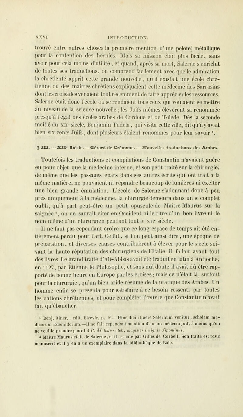 trouvé entre autres choses la première mention d'une pelote^ métallique pour la contention des hernies. Mais sa mission était plus facile, sans avoir pour cela moins d'utilité -, et quand, après sa mort, Salerne s'enrichit de toutes ses traductions, on comprend facilement avec quelle admiration la chrétienté apprit cette grande nouvelle, qu'il existait une école chré- tienne où des maîtres chrétiens expliquaient cette médecine des Sarrasins dont les croisades venaient tout récemment de faire apprécier les ressources. Salerne était donc l'école où se rendaient tous ceux qui voulaient se mettre au niveau de la science nouvelle ; les Juifs mômes élevèrent sa renommée presqu'à l'égal des écoles arabes de Cordoue et de Tolède. Dès la seconde moitié du xir siècle, Benjamin Tudela, qui visita cette ville, dit qu'il y avait bien six cents Juifs, dont plusieurs étaient renommés pour leur savoir '. § III. —XII Siècle. — Gérard de Crémone. — Nouvelles traductions des Arabes. Toutefois les traductions et compilations de Constantin n'avaient guère eu pour objet que la médecine interne, et son petit traité sur la chirurgie, de même que les passages épars dans ses autres écrits qui ont trait à la môme matière, ne pouvaient ni répandre beaucoup de lumières ni exciter une bien grande émulation. L'école de Salerne s'adonnant donc à peu près uniquement à la médecine, la chirurgie demeura dans un si complet oubli, qu'à part peut-être un petit opuscule de Maître Maurus sur la saignée % on ne saurait citer en Occident ni le titre d'un bon livre ni le nom même d'un chirurgien pendant tout le xir3 siècle. Il ne faut pas cependant croire que ce long espace de temps ait été en- tièrement perdu pour l'art. Ce fut, si l'on peut ainsi dire, une époque de préparation, et diverses causes contribuèrent à élever pour le siècle sui- vant la haute réputation des chirurgiens de l'Italie. Il fallait avant tout des livres. Le grand traité d'Ali-Abbas avait été traduit en latin à Antioche, en 1127, par Etienne le Philosophe, et sans nul doute il avait dû être rap- porté de bonne heure en Europe par les croisés ; mais ce n'était là, surtout pour la chirurgie, qu'un bien aride résumé de la pratique des Arabes. Un homme enlin se présenta pour satisfaire à ce besoin ressenti par toutes les nations chrétiennes, et pour compléter l'œuvre que Constantin n'avait fait qu'ébaucher. 1 Benj. itiner., cdit. Elzevir, p. ffi.—Hincdiei itinere Salernum venilur, scholam me- dicorum Edomidorum.—11 ne fait cependant menlion d'aucun médecin juif, à moins qu'on ne \euille prendre pour tel /(. Melchissedek, magisler insignis S'iponlinus. 2 Maître Maurus était de Salerne, et il est cité par Gilles de Corbeil. Son traité est resté manuscrit et il y en a un exemplaire dans la bibliothèque de Baie.