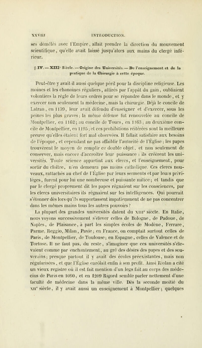 ses démêlés avec l'Empire, allait prendre la direction du mouvement scientifique, qu'elle avait laissé jusqu'alors aux mains du clergé infé- rieur. g IV. — XIIIe Siècle. — Origine des Universités. — De l'enseignement et de la pratique de la Chirurgie à cette époque. Peut-être y avait-il aussi quelque péril pour la discipline religieuse. Les moines et les chanoines réguliers, attirés par l'appât du gain, oubliaient volontiers la règle de leurs ordres pour se répandre dans le monde, et y exercer non seulement la médecine, mais la chirurgie. Déjà le concile de Lalran, en 1139, leur avait défendu d'enseigner et d'exercer, sous les peines les plus graves ; la même défense fut renouvelée au concile de Montpellier, en 1162; au concile de Tours, en 1163; au deuxième con- cile de Montpellier, en 1195 ; et ces prohibitions réitérées sont la meilleure preuve qu'elles étaient fort mal observées. Il fallait satisfaire aux besoins de l'époque, et cependant ne pas affaiblir l'autorité de l'Église ; les papes trouvèrent le moyen de remplir ce double objet, et non seulement de conserver, mais encore d'accroître leur puissance : ils créèrent les uni- versités. Toute science appartint aux clercs, et l'enseignement, pour sortir du cloître, n'en demeura pas moins catholique. Ces clercs nou- veaux, rattachés au chef de l'Eglise par leurs serments et par leurs privi- lèges, furent pour lui une nombreuse et puissante milice; et tandis que par le clergé proprement dit les papes régnaient sur les consciences, par les clercs universitaires ils régnaient sur les intelligences. Qui pourrait s'étonner dès lors qu'ils supportassent impatiemment de ne pas concentrer dans les mêmes mains tous les autres pouvoirs? La plupart des grandes universités datent du xme siècle. En Italie, nous voyons successivement s'élever celles de Bologne, de Padoue, de Naples, de Plaisance, à part les simples écoles de Modène, Ferrare, Parme, Ileggio, Milan, Pavie ; en France, on comptait surtout celles de Paris, de Montpellier, de Toulouse; en Espagne, celles de Valence et de Tortose. Il ne faut pas, du reste, s'imaginer que ces universités s'éle- vaient comme par enchantement, au gré des désirs des papes et des sou- verains; presque partout il y avait des écoles préexistantes, mais non régularisées, et que l'Eglise enrôlait enfin à son profit. Ainsi Riolan a cité un vieux registre où il est fait mention d'un legs fait au corps des méde- cins de Paris en 1090, et en 1209 Rigord semble parler nettement d'une faculté de médecine dans la même ville. Dès la seconde moitié du XIIe siècle, il y avait aussi un enseignement à Montpellier; quelques