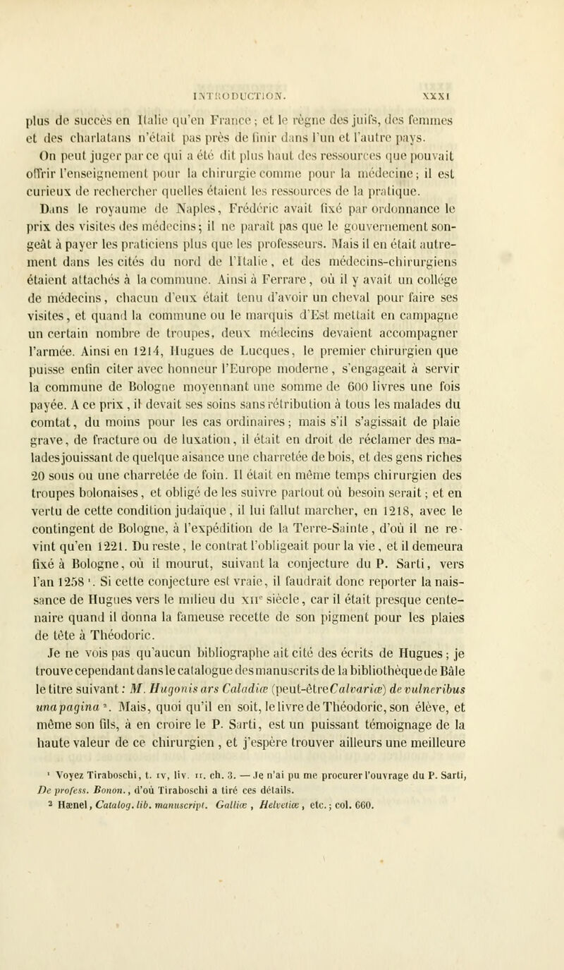 plus de succès on Italie qu'en France ; et le règne des juifs, des femmes et des charlatans n'était pas près de finir dans l'un et l'autre pays. On peut juger par ce qui a été di1 plus haut des ressources que pouvait offrirl'enseignemen( pour lu chirurgiecomnie pour la médecine; il est curieux de rechercher quelles étaient les ressources de la pratique. Dans le royaume de Naples, Frédéric avait fixé par ordonnance le prix des visites des médecins; il ne paraît pas que le gouvernement son- geât à payer les praticiens plus que les professeurs. Biais il en était autre- ment dans les cités du nord de l'Italie, et des médecins-chirurgiens étaient attachés à la commune. Ainsi à Ferrare, où il y avait un collège de médecins, chacun d'eux était tenu d'avoir un cheval pour faire ses visites, et quand la commune ou le marquis d'Est mettait en campagne un certain nombre de troupes, deux médecins devaient accompagner l'armée. Ainsi en 1214, Hugues de Lucques, le premier chirurgien que puisse enfin citer avec honneur l'Europe moderne, s'engageait à servir la commune de Bologne moyennant une somme de 600 livres une fois payée. A ce prix , il devait ses soins sans rétribution à tous les malades du comtat, du moins pour les cas ordinaires; mais s'il s'agissait de plaie grave, de fracture ou de luxation, il était en droit de réclamer des ma- lades jouissant de quelque aisance une charretée de bois, et des gens riches 20 sous ou une charretée de foin. Il était en même temps chirurgien des troupes bolonaises, et obligé de les suivre partout où besoin serait ; et en vertu de cette condition judaïque, il lui fallut marcher, en 1218, avec le contingent de Bologne, à l'expédition de la Terre-Sainte, d'où il ne re- vint qu'en 1221. Du reste, le contrat l'obligeait pour la vie, et il demeura fixé à Bologne, où il mourut, suivant la conjecture du P. Sarti, vers l'an 1258 '. Si cette conjecture est vraie, il faudrait donc reporter la nais- sance de Hugues vers le milieu du xn- siècle, car il était presque cente- naire quand il donna la fameuse recette de son pigment pour les plaies de tète à Théodoric. Je ne vois pas qu'aucun bibliographe ait cité des écrits de Hugues ; je trouve cependant dans le catalogue desmanuscrits de la bibliothèque de Bàle le titre suivant : M. Ëugonisàrs Caîadiœ (peut-êtreCafoanœ) devulneribus unapagina\ Mais, quoi qu'il en soit, le livre de Théodoric, son élève, et môme son fils, à en croire le P. Sarti, est un puissant témoignage de la haute valeur de ce chirurgien , et j'espère trouver ailleurs une meilleure 1 Voyez Tiraboschi, t. iv, liv. ir. ch. 3. —.le n'ai pu me procurer l'ouvrage du P. Sarli, Deprofess. Bonon., d'où Tiraboschi a tiré ces détails. 3 H&ne\,Catalog.lib.manuscripi. GallUe , Helveliœ , etc. ; col. 660.