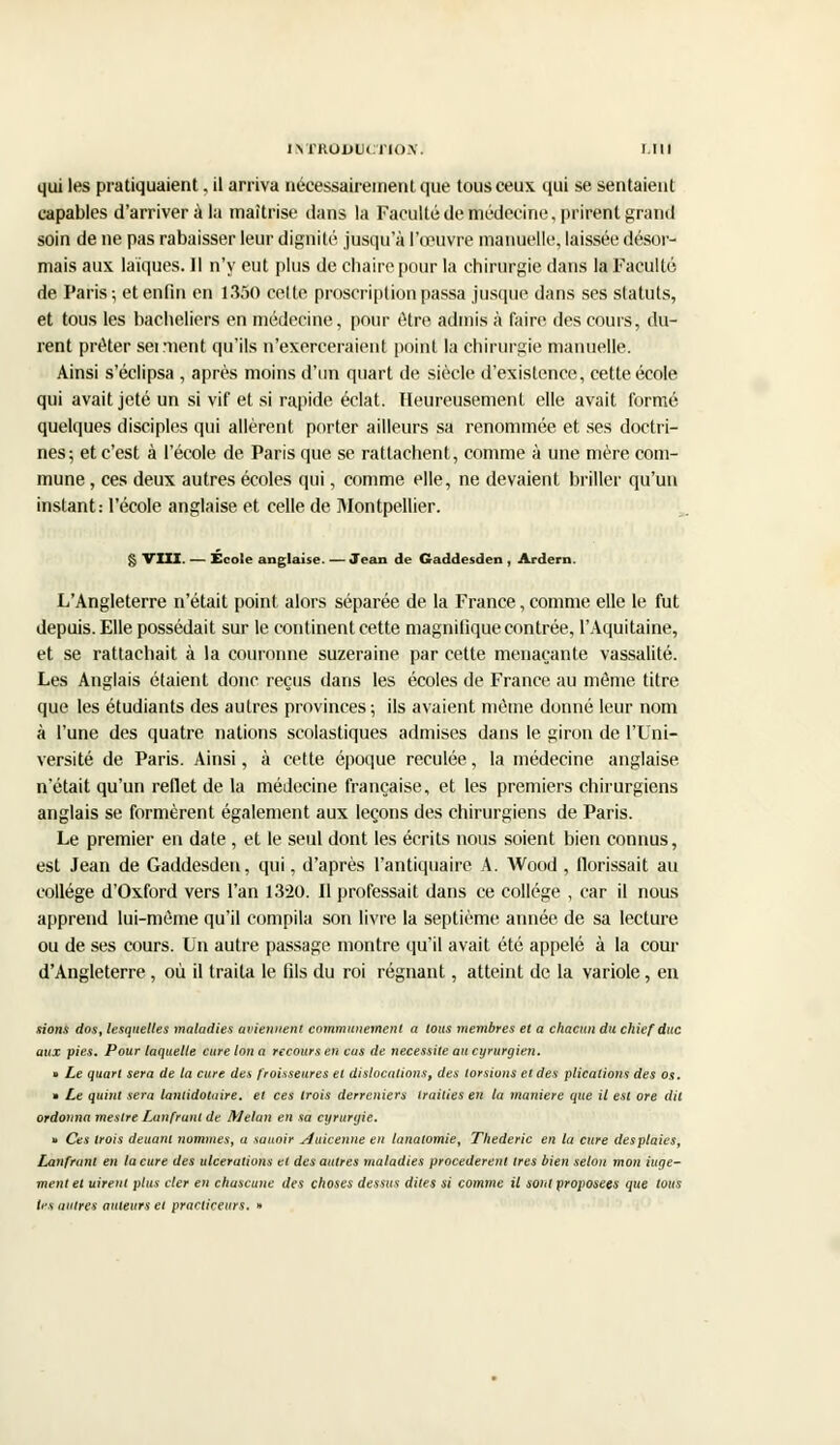 qui les pratiquaient, il arriva nécessairement que tous ceux qui se sentaient capables d'arriver à la maîtrise dans la Faculté de médecine, prirent grand soin de ne pas rabaisser leur dignité jusqu'à l'œuvre manuelle, laissée désor- mais aux laïques. Il n'y eut plus de chaire pour la chirurgie dans la Faculté de Paris; et enfin en 1350 cette proscription passa jusque dans ses statuts, et tous les bacheliers en médecine, pour être admis à foire des cours, du- rent prêter serment qu'ils n'exerceraient point la chirurgie manuelle. Ainsi s'éclipsa , après moins d'un quart de siècle d'existence, cette école qui avait jeté un si vif et si rapide éclat. Heureusement elle avait formé quelques disciples qui allèrent porter ailleurs sa renommée et ses doctri- nes; et c'est à l'école de Paris que se rattachent, comme à une mère com- mune , ces deux autres écoles qui, comme elle, ne devaient, briller qu'un instant: l'école anglaise et celle de Montpellier. § VIII. — Ecole anglaise. — Jean de Gaddesden , Ardern. L'Angleterre n'était point alors séparée de la France, comme elle le fut depuis. Elle possédait sur le continent cette magnifique contrée, l'Aquitaine, et se rattachait à la couronne suzeraine par cette menaçante vassalité. Les Anglais étaient donc reçus dans les écoles de France au môme titre que les étudiants des autres provinces ; ils avaient môme donné leur nom à l'une des quatre nations scolastiques admises dans le giron de l'Uni- versité de Paris. Ainsi, à cette époque reculée, la médecine anglaise n'était qu'un reflet de la médecine française, et les premiers chirurgiens anglais se formèrent également aux leçons des chirurgiens de Paris. Le premier en date , et le seul dont les écrits nous soient bien connus, est Jean de Gaddesden, qui, d'après l'antiquaire A. Wood , florissait au collège d'Oxford vers l'an 13-20. Il professait dans ce collège , car il nous apprend lui-même qu'il compila son livre la septième année de sa lecture ou de ses cours. Un autre passage montre qu'il avait été appelé à la cour d'Angleterre, où il traita le fils du roi régnant, atteint de la variole, en nions dos, lesquelles maladies aviennent communément a tous membres et a chacun du chiefduc aux pies. Pour laquelle cure Ion a recours en cas de nécessite an cyrurgien. » Le quart sera de la cure des froisseures et dislocations, des torsions et des plicalions des os. » Le quint sera lanlidotuire. et ces trois derrcniers traities en la manière que il est ore dit ordonna mestre Lnnfrunt de Melan en sa cyrurgie. » Ces trois deuant nommes, a sauoir yjuicenne en lanatomie, Thederic en la cure desplaies, Lanfrant en la cure des ulcérations et des autres maladies procédèrent 1res bien selon mon iuge- ment et uirent plus clcr eu chuscune des choses dessus dites si comme il sont proposées que tous les autres auteurs et practiceurs. »