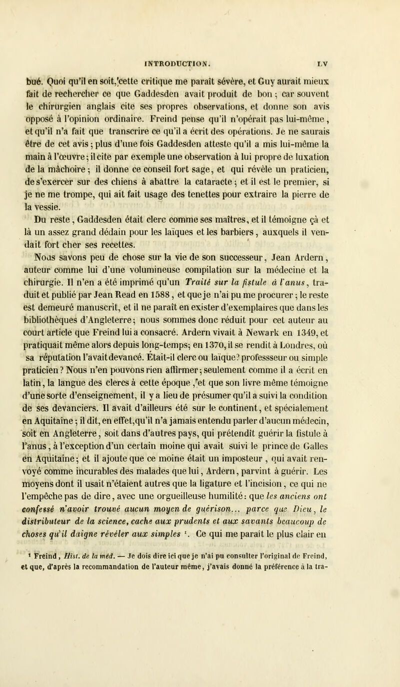 bué. Quoi qu'il en soit,'cette critique me parait sévère, et Guy aurait mieux fait de rechercher ce que Gaddesden avait produit de bon ; car souvent le chirurgien anglais cite ses propres observations, et donne son avis opposé à l'opinion ordinaire. Freind pense qu'il n'opérait pas lui-môme, et qu'il n'a fait que transcrire ce qu'il a écrit des opérations. Je ne saurais être de cet avis ; plus d'une fois Gaddesden atteste qu'il a mis lui-môme la main à l'œuvre ; il cite par exemple une observation à lui propre de luxation de la mâchoire ; il donne ce conseil fort sage, et qui révèle un praticien, de s'exercer sur des chiens à abattre la cataracte; et il est le premier, si je ne me trompe, qui ait fait usage des tenettes pour extraire la pierre de la vessie. Du reste, Gaddesden était clerc comme ses maîtres, et il témoigne çà et là un assez grand dédain pour les laïques et les barbiers, auxquels il ven- dait fort cher ses recettes. Nous savons peu de chose sur la vie de son successeur, Jean Ardern, auteur comme lui d'une volumineuse compilation sur la médecine et la chirurgie. Il n'en a été imprimé qu'un Traité sur la fistule à l'anus, tra- duit et publié par Jean Read en 1588, et que je n'ai pu me procurer ; le reste est demeuré manuscrit, et il ne paraît en exister d'exemplaires que dans les bibliothèques d'Angleterre; nous sommes donc réduit pour cet auteur au court article que Freind lui a consacré. Ardern vivait à Newark en 1349, et pratiquait même alors depuis long-temps; en 1370, il se rendit à Londres, où sa réputation l'avait devancé. Était-il clerc ou laïque? professseur ou simple praticien ? Nous n'en pouvons rien affirmer ; seulement comme il a écrit en latin, la langue des clercs à cette époque /et que son livre môme témoigne d'une sorte d'enseignement, il y a lieu de présumer qu'il a suivi la condition de ses devanciers. Il avait d'ailleurs été sur le continent, et spécialement en Aquitaine ; il dit, en effet,qu'il n'a jamais entendu parler d'aucun médecin, soit en Angleterre, soit dans d'autres pays, qui prétendit guérir la fistule à l'anus, à l'exception d'un certain moine qui avait suivi le prince de Galles en Aquitaine ; et il ajoute que ce moine était un imposteur , qui avait ren- voyé comme incurables des malades que lui, Ardern, parvint à guérir. Les moyens dont il usait n'étaient autres que la ligature et l'incision, ce qui ne l'empêche pas de dire, avec une orgueilleuse humilité: que les anciens ont confessé n'avoir trouvé aucun moyen de guérison... parce que Dieu, le distributeur de la science, cache aux prudents et aux savants beaucoup de choses qu'il daigne révéler aux simples '. Ce qui me parait le plus clair en 1 Freind , Hist. de la méd. — Je dois dire ici que je n'ai pu consulter l'original de Freind, et que, d'après la recommandation de l'auteur même, j'avais donné la préférence à la tra-