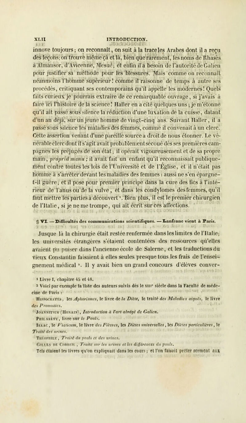 innove toujours ; on reconnaît, on suit à la trace les Arabes dont il a reçu des leçons; on trouve même çà et là, bien que rarement, les noms de Rhasès à Almansor, d'Avicenrie, Mesué; et enfin il a besoin de l'autorité de Galien pour justifier sa méthode pour les blessures. Mais comme on reconnaît néanmoins l'homme supérieur! comme il raisonne de temps à autre ses procédés, critiquant ses contemporains qu'il appelle les modernes! Quels faits curieux je pourrais extraire de ce remarquable ouvrage, si j'avais à faire ici l'histoire de la science ! Haller en a cité quelques uns ; je m'étonne qu'il ait passé soussilence la réduction d'une luxation de la cuisse, datant d'un an déjà, sur un jeune homme de vingt-cinq ans. Suivant Haller, il a passé sous silence les maladies des femmes, comme il convenait à un clerc. Cette assertion venant d'une pareille source a droit de nous étonner. Le vé- nérable clerc don t il s'agit avait probablemen t secoué dès ses premières cam- pagnes les préjugés de son état; il opérait vigoureusement et de sa propre main, proprià manu ; il avait fait un enfant qu'il reconnaissait publique- ment contre toutes les lois de l'Université et de l'Eglise, et il n'était pas homme à s'arrêter devant les maladies des femmes : aussi ne s'en épargne- t-il guère; et il pose pour premier principe dans la cure des fies à l'inté- rieur de l'anus ou de la vulve , et dans les condylomes des femmes, qu'il faut mettre les parties à découvert '. Bien plus, il est le premier chirurgien de l'Italie, si je ne me trompe, qui ait écrit sur ces affections. §VI. — Difficultés des communications scientifiques. —Xanfranc vient à Paris. ■ Jusque là la chirurgie était restée renfermée dans les limites de l'Italie; les universités étrangères s'étaient contentées des ressources qu'elles avaient pu puiser dans l'ancienne école de Salerne, et les traductions du vieux Constantin faisaient à elles seules presque tous les frais de l'ensei- gnement médical '. Il y avait bien un grand concours d'élèves conver- • ■ 1 Livre I, chapitre 45 et 48. 2 Voici par exemple la liste des auteurs suivis dés le xine siècle dans la Faculté de méde- cine de Paris : Hippocrates, ]esj4pltorismcs, le livre de la Diète, le traité des Maladies aiguës, le livre des Pronostics. Joannitius (Honain), Introduction à l'art abrégé de Galien. Philarète, livre sur le Pouls. Isaac , le Fiatimm, le livre des Fièvres, les Diètes universelles, les Diètes particulières, le Traité des urines. Théophile, Traité du pouls et des urines. Gilles de Cobbeil , Traité sur les urines et les différences du pouls. Tels étaient les livres qu'on expliquait dans les cours ; et l'on faisait prêter serment aux