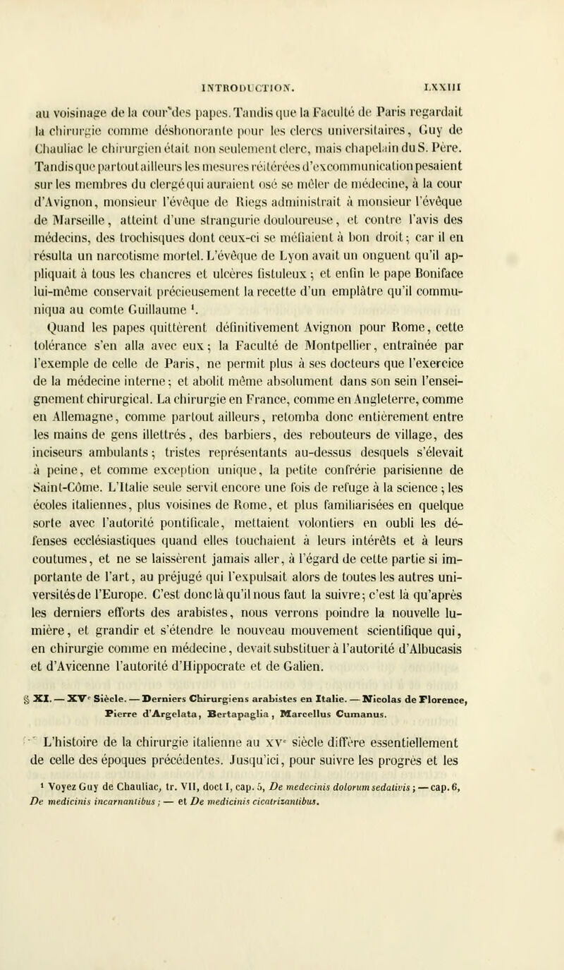 INTRODl CTIOIC. I.XXUI au voisinage de la courMes papes. Tandis que la Faculté de Paris regardait la chirurgie comme déshonorante pour les clercs universitaires, Guy de Chauliac le chirurgien était non seulement clerc, mais chapelain duS. Père. Taudisquepartoutailleurs les mesures réitérées d'excommunication pesaient sur les membres du clergéqui auraient osé se mêler de médecine, à la cour d'Avignon, monsieur l'évoque de Riegs administrait à monsieur l'évoque de Marseille, atteint d'une strangurie douloureuse, et contre l'avis des médecins, des trochisques dont ceux-ci se méfiaient à bon droit; car il en résulta un narcotisme mortel. L'évoque de Lyon avait un onguent qu'il ap- pliquait à tous les chancres et ulcères fistuleux ; et enfin le pape Boniface lui-même conservait précieusement la recette d'un emplâtre qu'il commu- niqua au comte Guillaume '. Quand les papes quittèrent définitivement Avignon pour Rome, cette tolérance s'en alla avec eux ; la Faculté de Montpellier, entraînée par l'exemple de celle de Paris, ne permit plus à ses docteurs que l'exercice de la médecine interne ; et abolit même absolument dans son sein l'ensei- gnement chirurgical. La chirurgie en France, comme en Angleterre, comme en Allemagne, comme partout ailleurs, retomba donc entièrement entre les mains de gens illettrés, des barbiers, des rebouteurs de village, des inciseurs ambulants ; tristes représentants au-dessus desquels s'élevait à peine, et comme exception unique, la petite confrérie parisienne de Saint-Côme. L'Italie seule servit encore une fois de refuge à la science ; les écoles italiennes, plus voisines de Rome, et plus familiarisées en quelque sorte avec l'autorité pontificale, mettaient volontiers en oubli les dé- fenses ecclésiastiques quand elles touchaient à leurs intérêts et à leurs coutumes, et ne se laissèrent jamais aller, à l'égard de cette partie si im- portante de l'art, au préjugé qui l'expulsait alors de toutes les autres uni- versilésde l'Europe. C'est donc, là qu'il nous faut la suivre; c'est là qu'après les derniers efforts des arabistes, nous verrons poindre la nouvelle lu- mière, et grandir et s'étendre le nouveau mouvement scientifique qui, en chirurgie comme en médecine, devait substituer à l'autorité d'Albucasis et d'Avicenne l'autorité d'IIippocrate et de Galien. § XI. — XV' Siècle. — Derniers Chirurgiens arabistes en Italie. — Nicolas de Florence, Pierre d'Argelata, Bertapaglia , Mareellus Cumanus. L'histoire de la chirurgie italienne au xv siècle diffère essentiellement de celle des époques précédentes. Jusqu'ici, pour suivre les progrès et les 1 Voyez Guy de Chauliac, tr. VII, docl I, cap. 5, De medecinis dolorum sedativis ;—cap.6, De medicinis incarnamibus ; — et De medicinis cicalriianlibm.