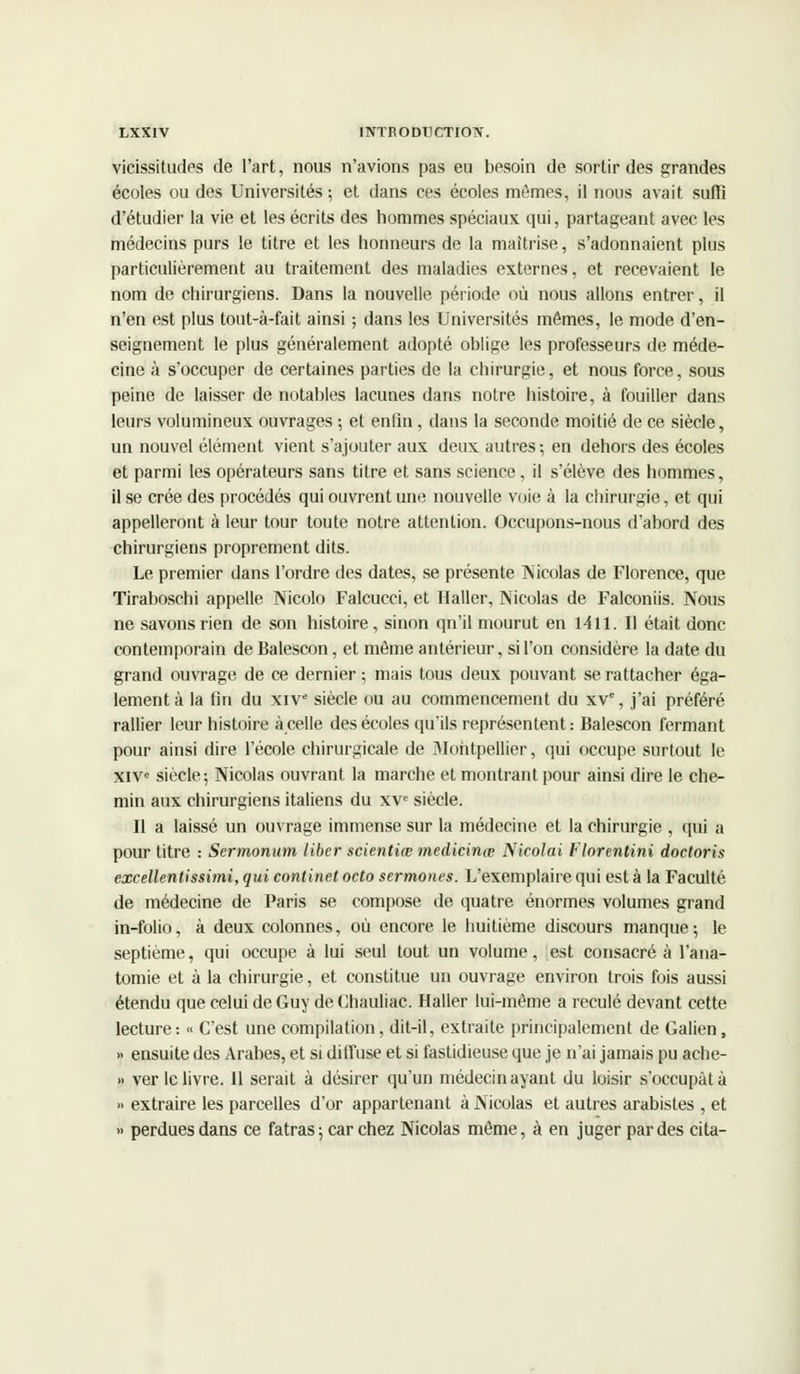 vicissitudes de l'art, nous n'avions pas eu besoin de sortir des grandes écoles ou des Universités; et dans ces écoles mômes, il nous avait suffi d'étudier la vie et les écrits des hommes spéciaux qui, partageant avec les médecins purs le titre et les honneurs de la maîtrise, s'adonnaient plus particulièrement au traitement des maladies externes, et recevaient le nom de chirurgiens. Dans la nouvelle période où nous allons entrer, il n'en est plus tout-à-fait ainsi ; dans les Universités mêmes, le mode d'en- seignement le plus généralement adopté oblige les professeurs de méde- cine à s'occuper de certaines parties de la chirurgie, et nous force, sous peine de laisser de notables lacunes dans notre histoire, à fouiller dans leurs volumineux ouvrages ; et enfin, dans la seconde moitié de ce siècle, un nouvel élément vient s'ajouter aux deux autres-, en dehors des écoles et parmi les opérateurs sans titre et sans science, il s'élève des hommes, il se crée des procédés qui ouvrent une nouvelle voie à la chirurgie, et qui appelleront à leur tour toute notre attention. Occupons-nous d'abord des chirurgiens proprement dits. Le premier dans l'ordre des dates, se présente Nicolas de Florence, que Tiraboschi appelle Nicolo Falcucci, et Haller, Nicolas de Falconiis. Nous ne savons rien de son histoire, sinon qn'il mourut en 1411. Il était donc contemporain de Balescon, et même antérieur, si l'on considère la date du grand ouvrage de ce dernier ; mais tous deux pouvant se rattacher éga- lement à la fin du xive siècle ou au commencement du xv% j'ai préféré rallier leur histoire à celle des écoles qu'ils représentent : Balescon fermant pour ainsi dire l'école chirurgicale de Montpellier, qui occupe surtout le xive siècle; Nicolas ouvrant la marche et montrant pour ainsi dire le che- min aux chirurgiens italiens du xve siècle. Il a laissé un ouvrage immense sur la médecine et la chirurgie , qui a pour titre : Sermonum liber scientiœ medicinœ Nicolai Florentini doctoris excellentissimi, qui continet octo sermoiies. L'exemplaire qui est à la Faculté de médecine de Paris se compose de quatre énormes volumes grand in-folio, à deux colonnes, où encore le huitième discours manque; le septième, qui occupe à lui seul tout un volume, est consacré à l'ana- tomie et à la chirurgie, et constitue un ouvrage environ trois fois aussi étendu que celui de Guy de Chauliac. Haller lui-même a reculé devant cette lecture: >< C'est une compilation, dit-il, extraite principalement de Galien, >• ensuite des Arabes, et si diffuse et si fastidieuse que je n'ai jamais pu ache- » ver le livre. Il serait à désirer qu'un médecin ayant du loisir s'occupât à » extraire les parcelles d'or appartenant à Nicolas et autres arabistes , et » perdues dans ce fatras; car chez Nicolas même, à en juger par des cita-