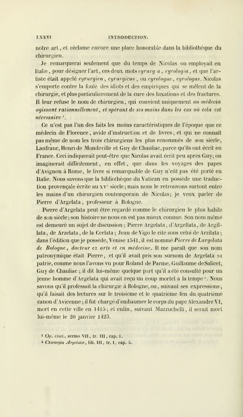 notre art, et réclame encore une place honorable dans la bibliothèque du chirurgien. Je remarquerai seulement que du temps de Nicolas on employait en Italie, pour désigner l'art, ces deux mots cyrurg a, cyrologia, et que l'ar- tiste était appelé cyrurgien , cyrurgicus , ou cyrologue, cyrologus. Nicolas s'emporte contre la foule des idiots et des empiriques qui se mêlent de la chirurgie, et plus particulièrement de la cure des luxations et des fractures. 11 leur refuse le nom de chirurgien, qui convient uniquement au médecin agissant rationnellement, et opérant de ses mains dans les cas où cela est nécessaire '. Ce n'est pas l'un des faits les moins caractéristiques de l'époque que ce médecin de Florence, avide d'instruction et de livres, et qui ne connaît pas même de nom les trois chirurgiens les plus renommés de son siècle, Lanfranc, Henri de Mondeville et Guy de Chauliac, parce qu'ils ont écrit en France. Ceci indiquerait peut-être que Nicolas avait écrit peu après Guy; on imaginerait difficilement, en effet, que dans les voyages des papes d'Avignon à Rome, le livre si remarquable de Guy n'eût pas été porté en Italie. Nous savons que la bibliothèque du Vatican en possède une traduc- tion provençale écrite au xvc siècle; mais nous le retrouvons surtout entre les mains d'un chirurgien contemporain de Nicolas; je veux parler de Pierre d'Argelata, professeur à Bologne. Pierre d'Argelata peut être regardé comme le chirurgien le plus habile de son siècle ; son histoire ne nous en est pas mieux connue. Son nom même est demeuré un sujet de discussion ; Pierre Argelata, d'Argellata, de Argil- lata, de Arzelata, de la Cerlata ; Jean de Yigo le cite sous celui de Arzilata ; dans l'édition que je possède, Venise l54l,il est nommé Pierre de Largelata de Bologne, docteur ez arts et en médecine. Il me paraît que son nom patronymique était Pierre, et qu'il avait pris son surnom de Argelata sa patrie, comme nous l'avons vu pour Roland de Parme, Guillaume deSalicet, Guy de Chauliac ; il dit lui-même quelque part qu'il a été consulté pour un jeune homme d'Argelata qui avait reçu un coup mortel à la tempe \ Nous savons qu'il professait la chirurgie à Bologne, ou, suivant ses expressions, qu'il faisait des lectures sur le troisième et le quatrième fen du quatrième canon d'Avicenne ; il fut chargé d'embaumer le corps du pape Alexandre VI, mort en cette ville en 1415; et enfin, suivant Mazzuchelli, il serait mort lui-même le 20 janvier 1423. 1 Op. cilal., sermo VII, tr. III, cap. I. a Chirurgia Aryelalœ, lib. III, tr. 1, cap. 6.