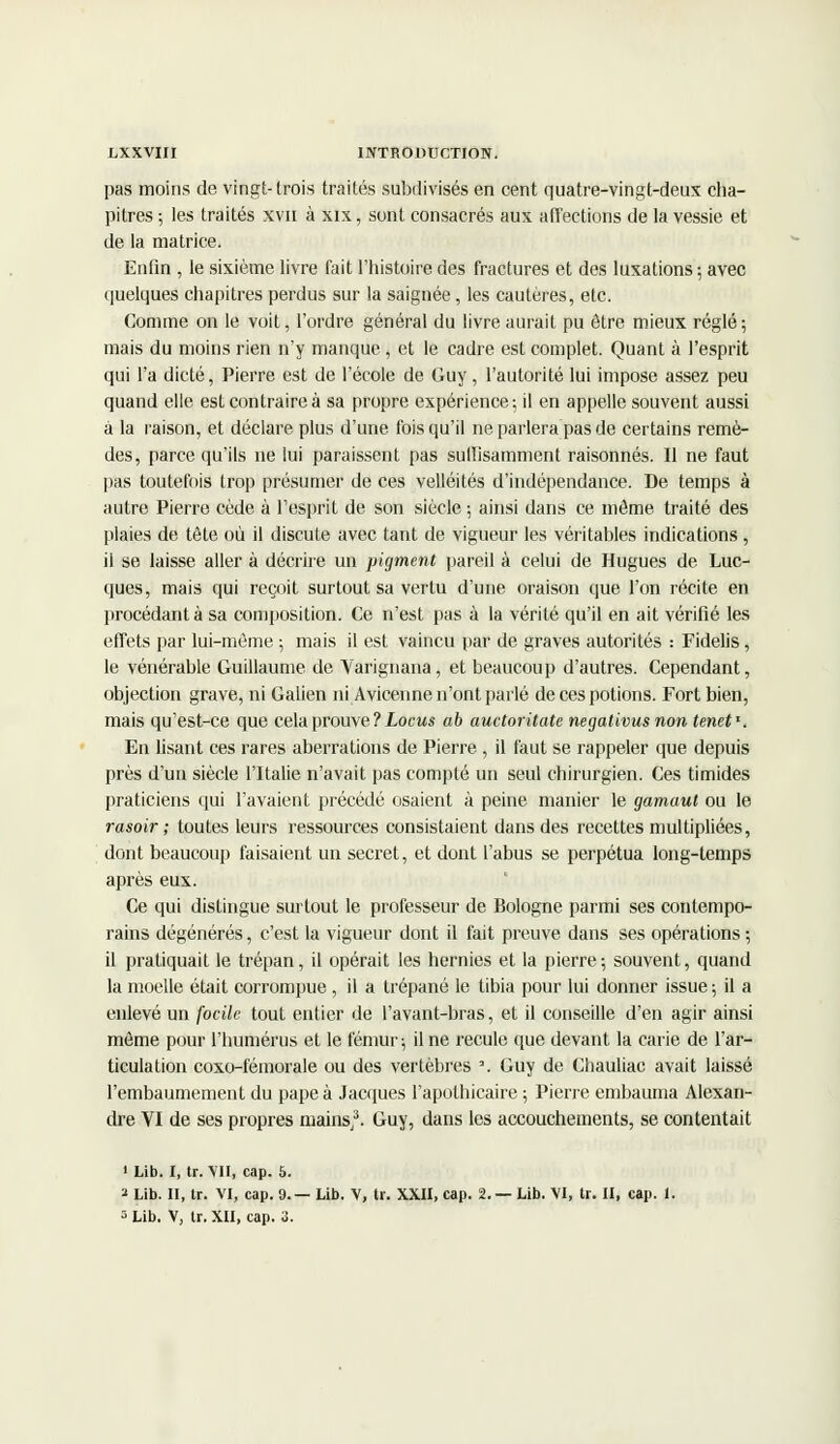 pas moins de vingt-trois traités subdivisés en cent quatre-vingt-deux cha- pitres ; les traités xvn à xix, sont consacrés aux affections de la vessie et de la matrice. Enfin , le sixième livre fait l'histoire des fractures et des luxations ; avec quelques chapitres perdus sur la saignée, les cautères, etc. Comme on le voit, l'ordre général du livre aurait pu être mieux réglé ; mais du moins rien n'y manque , et le cadre est complet. Quant à l'esprit qui l'a dicté, Pierre est de l'école de Guy, l'autorité lui impose assez peu quand elle est contraire à sa propre expérience; il en appelle souvent aussi à la raison, et déclare plus d'une fois qu'il ne parlera pas de certains remè- des, parce qu'ils ne lui paraissent pas suffisamment raisonnes. Il ne faut pas toutefois trop présumer de ces velléités d'indépendance. De temps à autre Pierre cède à l'esprit de son siècle ; ainsi dans ce même traité des plaies de tête où il discute avec tant de vigueur les véritables indications, il se laisse aller à décrire un pigment pareil à celui de Hugues de Luc- ques, mais qui reçoit surtout sa vertu d'une oraison que l'on récite en procédant à sa composition. Ce n'est pas à la vérité qu'il en ait vérifié les effets par lui-même ; mais il est vaincu par de graves autorités : Fidelis, le vénérable Guillaume de Varignana, et beaucoup d'autres. Cependant, objection grave, ni Galien ni Avicenne n'ont parlé de ces potions. Fort bien, mais qu'est-ce que cela prouve ? Locus ab auctoritate negativus non tenet*. En lisant ces rares aberrations de Pierre , il faut se rappeler que depuis près d'un siècle l'Italie n'avait pas compté un seul chirurgien. Ces timides praticiens qui l'avaient précédé osaient à peine manier le gamaut ou le rasoir ; toutes leurs ressources consistaient dans des recettes multipliées, dont beaucoup faisaient un secret, et dont l'abus se perpétua long-temps après eux. Ce qui distingue surtout le professeur de Bologne parmi ses contempo- rains dégénérés, c'est la vigueur dont il fait preuve dans ses opérations ; il pratiquait le trépan, il opérait les hernies et la pierre; souvent, quand la moelle était corrompue , il a trépané le tibia pour lui donner issue; il a enlevé un focilc tout entier de l'avant-bras, et il conseille d'en agir ainsi même pour l'humérus et le fémur; il ne recule que devant la carie de l'ar- ticulation coxo-fémorale ou des vertèbres \ Guy de Chauliac avait laissé l'embaumement du pape à Jacques l'apothicaire ; Pierre embauma Alexan- dre YI de ses propres mains/. Guy, dans les accouchements, se contentait ' Lib. I, tr. VII, cap. 5. 2 Lib. II, tr. VI, cap. 9.— Lib. V, tr. XXII, cap. 2. — Lib. VI, tr. II, cap. 1. 3 Lib. V, tr. XII, cap. 3.