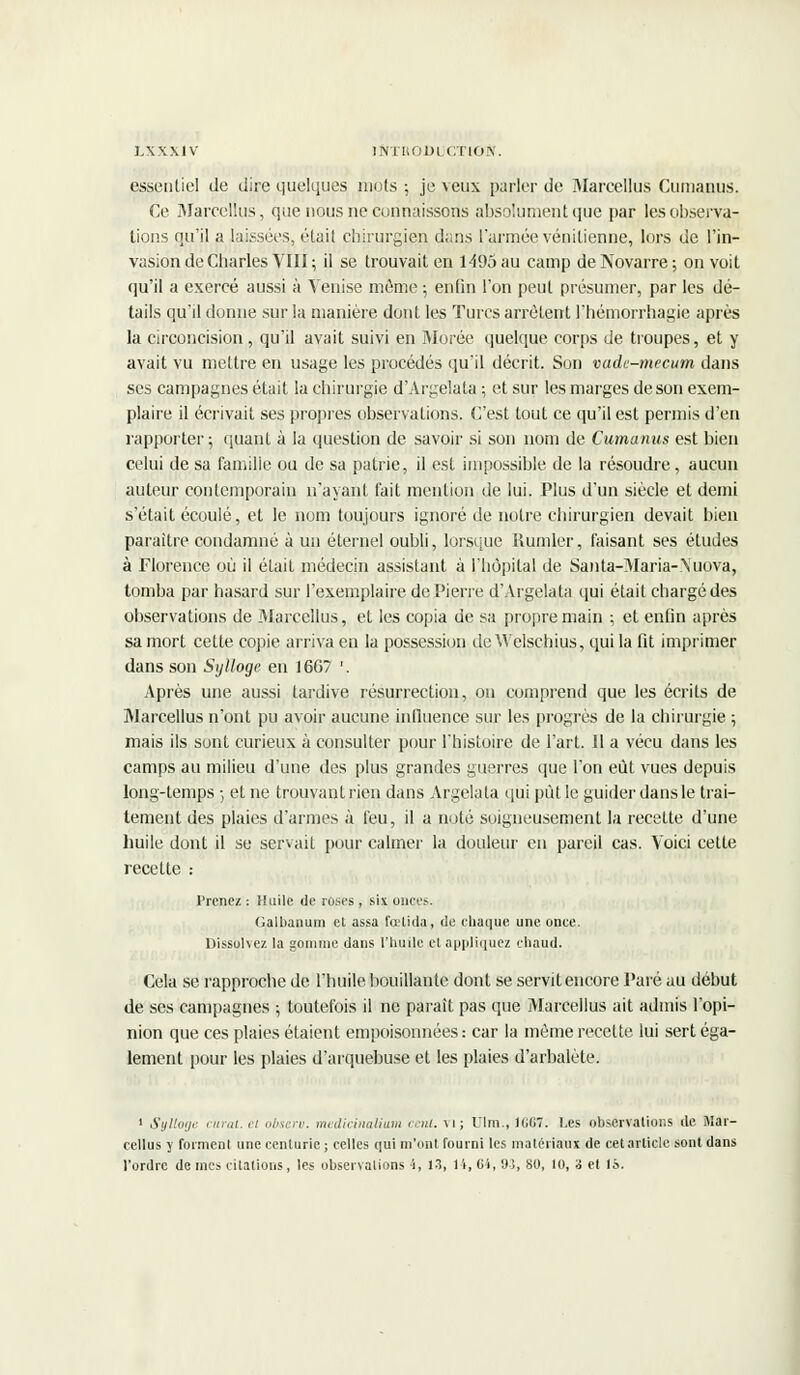 essentiel de dire quelques mots ; je veux parler de Marcellus Cumanus. Ce Marcellus, que nous ne connaissons absolument que par les observa- tions qu'il a laissées, était chirurgien dans l'armée vénitienne, lors de l'in- vasion de Charles VIII ; il se trouvait en 1495 au camp de Novarre ; on voit qu'il a exercé aussi à Venise môme ; enfin l'on peut présumer, par les dé- tails qu'il donne sur la manière dont les Turcs arrêtent l'hémorrhagie après la circoncision, qu'il avait suivi en Morée quelque corps de troupes, et y avait vu mettre en usage les procédés qu'il décrit. Son vadc-mecum dans ses campagnes était la chirurgie d'Argelata ; et sur les marges de son exem- plaire il écrivait ses propres observations. C'est tout ce qu'il est permis d'en rapporter; quant à la question de savoir si son nom de Cumanus est bien celui de sa famille ou de sa patrie, il est impossible de la résoudre, aucun auteur contemporain n'ayant fait mention de lui. Plus d'un siècle et demi s'était écoulé, et le nom toujours ignoré de notre chirurgien devait bien paraître condamné à un éternel oubli, lorsque Rumler, faisant ses études à Florence où il était médecin assistant à l'hôpital de Santa-Maria-Xuova, tomba par hasard sur l'exemplaire de Pierre d'Argelata qui était chargé des observations de Marcellus, et les copia de sa propre main ; et enfin après sa mort cette copie arriva en la possession de Welschius, qui la fit imprimer dans son Sylloge en 1667 '. Après une aussi tardive résurrection, on comprend que les écrits de Marcellus n'ont pu avoir aucune influence sur les progrès de la chirurgie ; mais ils sont curieux à consulter pour l'histoire de l'art. Il a vécu dans les camps au milieu d'une des plus grandes guerres que l'on eût vues depuis long-temps -, et ne trouvant rien dans Argelala qui pût le guider dans le trai- tement des plaies d'armes à feu, il a noté soigneusement la recette d'une huile dont il se servait pour calmer la douleur en pareil cas. Voici cette recette : Prenez : Huile de roses, six onces. Galbanum et assa fœtida, de chaque une once. Dissohez la gomme dans l'huile et appliquez chaud. Cela se rapproche de l'huile bouillante dont se servit encore Paré au début de ses campagnes ; toutefois il ne paraît pas que Marcellus ait admis l'opi- nion que ces plaies étaient empoisonnées : car la même recette lui sert éga- lement pour les plaies d'arquebuse et les plaies d'arbalète. 1 Sylloge rural, ri obseru. medicinalium cent, vi; Ulm., 166T. Les observations de Mar- cellus y forment une centurie ; celles qui m'ont fourni les matériaux de cet article sont dans l'ordre de mes citations, les observations 4, 13, 14, 64, 95, 80, 10, 3 et 15.