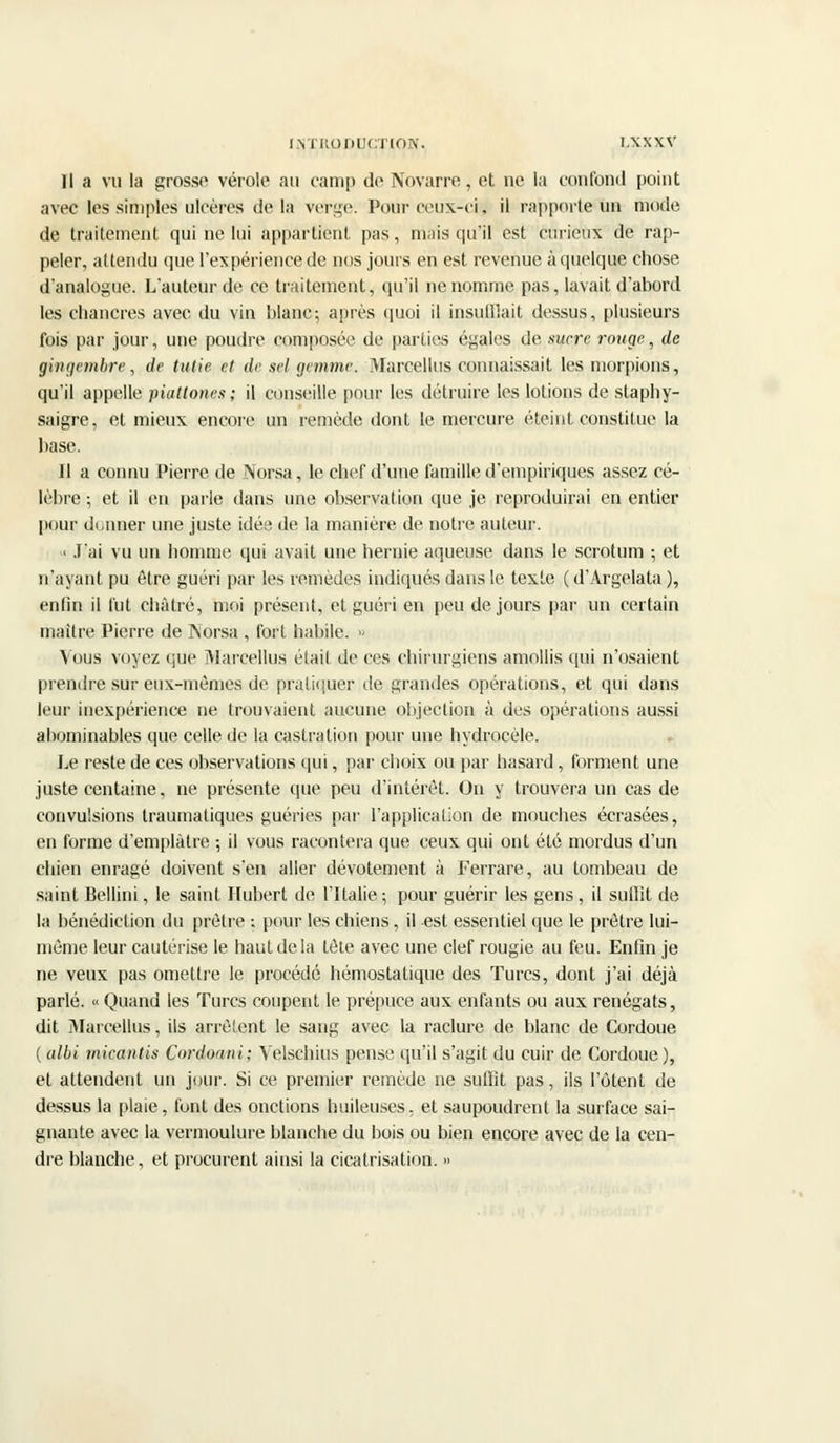 Il a vu la grosso vérole au camp de Novarre, et ne la confond point avec tes simples ulcères delà verge. Pour ceux-ci, il rapporte un mode de traitement qui ne lui appartient pas, mais qu'il est curieux de rap- peler, attendu que l'expérience de nos jours en est revenue à quelque chose d'analogue. L'auteur de ce traitement, qu'il ne nomme pas, lavait d'abord les chancres avec du vin blanc; après quoi il insufflait dessus, plusieurs fois par jour, une poudre composée de parties égales de .sucre ronge, de gingembre, de tutie et de sel. gemme. Marcellus connaissait les morpions, qu'il appelle piattones; il conseille pour les détruire les lotions de staphy- saigre, et mieux encore un remède dont le mercure éteint constitue la base. Il a connu Pierre de Norsa, le chef d'une famille d'empiriques assez cé- lèbre ; et il en parle dans une observation que je reproduirai en entier pour donner une juste idée de la manière de notre auteur. • J'ai vu un homme qui avait une hernie aqueuse dans le scrotum ; et n'ayant pu être guéri par les remèdes indiqués dans le texte ( d'Argelata ), enfin il l'ut châtré, moi présent, et guéri en peu de jours par un certain maître Pierre de Norsa , fort habile. » Vous voyez que Marcellus était de ces chirurgiens amollis qui n'osaient prendre sur eux-mêmes de pratiquer de grandes opérations, et qui dans leur inexpérience ne trouvaient aucune objection à des opérations aussi abominables que celle de la castration pour une hydrocèle. Le reste de ces observations qui, par choix ou par hasard, forment une juste centaine, ne présente que peu d'intérêt. On y trouvera un cas de convulsions traumatiques guéries par l'application de mouches écrasées, en forme d'emplâtre ; il vous racontera que ceux qui ont été mordus d'un chien enragé doivent s'en aller dévotement à Ferrare, au tombeau de saint Bellini, le saint Hubert de l'Italie ; pour guérir les gens, il suffit de la bénédiction du prêtre ; pour les chiens, il est essentiel que le prêtre lui- même leur cautérise le haut de la tôle avec une clef rougie au feu. Enfin je ne veux pas omettre le procédé hémostatique des Turcs, dont j'ai déjà parlé. « Quand les Turcs coupent le prépuce aux enfants ou aux renégats, dit 3Iarcellus, ils arrêtent le sang avec la raclure de blanc de Cordoue ( albi mieantis Cordoani; Velschius pense qu'il s'agit du cuir de Cordoue ), et attendent un jour. Si ce premier remède ne suffit pas, ils l'ôtent de dessus la plaie, font des onctions huileuses, et saupoudrent la surface sai- gnante avec la vermoulure blanche du bois ou bien encore avec de la cen- dre blanche, et procurent ainsi la cicatrisation. »