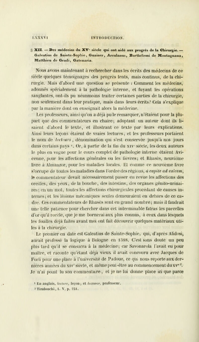 § XII. — Des médecins du XVe siècle qui ont aidé aux progrès de la Chirurgie. — Galeatius de Sainte-Sophie, Guainer, Arculanus, Barthélemi de Montagnana, Matthieu de Gradi, Gatenaria. Nous avons maintenant à rechercher dans les écrits des médecins de ce siècle quelques témoignages des progrès lents, mais continus, de la chi- rurgie. Mais d'abord une question se présente : Comment les médecins, adonnés spécialement à la pathologie interne, et fuyant les opérations sanglantes, ont-ils pu néanmoins traiter certaines parties de la chirurgie, non seulement dans leur pratique, mais dans leurs écrits? Cela s'explique par la manière dont on enseignait alors la médecine. Les professeurs, ainsi qu'on a déjà pu le remarquer, n'étaient pour la plu- part que des commentateurs en chaire; adoptant un auteur dont ils li- saient d'abord le texte, et illustrant ce texte par leurs explications. Ainsi leurs leçons étaient de vraies lectures ; et les professeurs portaient le nom de lectrurs, dénomination qui s'est conservée jusqu'à nos jours dans certains pays '. Or, à partir de la fin du xiv siècle, les deux auteurs le plus en vogue pour le cours complet de pathologie interne étaient Avi- cenne, pour les all'ections générales ou les fièvres; et Rhasès, neuvième livre à Almanzor, pour les maladies locales. Et comme ce neuvième livre s'occupe de toutes les maladies dans l'ordre des régions, à capite ad calcem, le commentateur devait nécessairement passer en revue les affections des oreilles, des yeux, de la bouche, des intestins, des organes génito-urinai- res; en un mot, toutes les affections chirurgicales procédant de causes in- ternes; et les lésions mécaniques seules demeuraient en dehors de ce ca- dre. Ces commentateurs de Rhasès sont en grand nombre; mais il faudrait une telle patience pour chercher dans cet interminable fatras les parcelles d'or qu'il recèle, que je me bornerai aux plus connus, à ceux dans lesquels les fouilles déjà faites avant moi ont fait découvrir quelques matériaux uti- les à la chirurgie. Le premier en date est Galeatius de Sainte-Sophie, qui, d'après Alidosi, aurait professé la logique à Bologne en 1388. C'est sans doute un peu plus tard qu'il se consacra à la médecine; car Savonarola l'avait eu pour maître, et raconte qu'étant déjà vieux il avait concouru avec Jacques de Forli pour une place à l'université de Padoue, ce qui nous reporte aux der- nières années du xiv siècle, et môme peut-être au commencement du xv2. Je n'ai point lu son commentaire, et je ne lui donne place ici que parce 1 En anglais, lecture, leçon; et lecture?, professeur. zTiraboschi, t. v, p. 231.