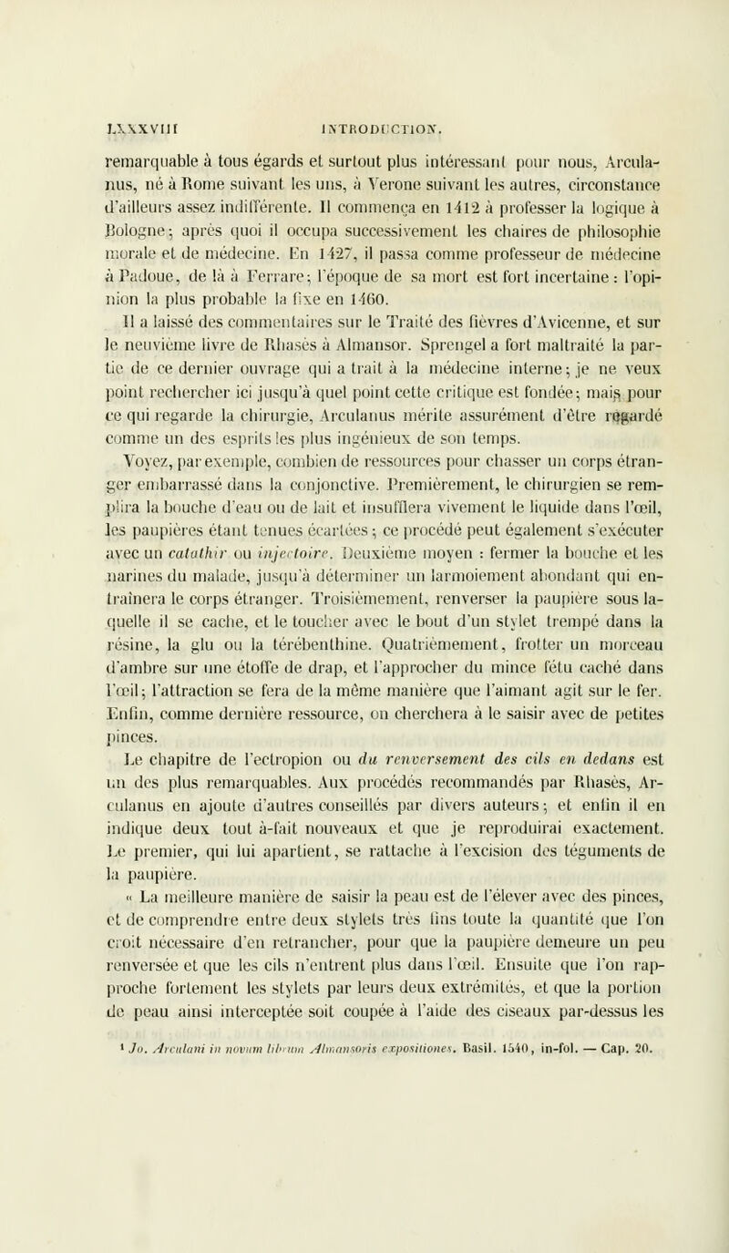 remarquable à tous égards et surtout plus intéressant pour nous, Arcula- nus, né à Rome suivant les uns, à Vérone suivant les autres, circonstance d'ailleurs assez indifférente. Il commença en 1412 à professer la logique à Bologne-, après quoi il occupa successivement les chaires de philosophie morale et de médecine. En 1427, il passa comme professeur de médecine à Padoue, de là à Ferrare; l'époque de sa mort est fort incertaine : l'opi- nion la plus probable la fixe en 1460. 11 a laissé des commentaires sur le Traité des fièvres d'Avicenne, et sur le neuvième livre de Rhasès à Almansor. Sprengel a fort maltraité la par- tie de ce dernier ouvrage qui a trait à la médecine interne; je ne veux point rechercher ici jusqu'à quel point cette critique est fondée; mais Pour ce qui regarde la chirurgie, Arculanus mérite assurément d'être regardé comme un des esprits les plus ingénieux de son temps. Voyez, par exemple, combien de ressources pour chasser un corps étran- ger embarrassé dans la conjonctive. Premièrement, le chirurgien se rem- plira la bouche d'eau ou de lait et insufflera vivement le liquide dans l'œil, les paupières étant tenues écartées ; ce procédé peut également s'exécuter avec un catathir ou injectoire. Deuxième moyen : fermer la bouche et les narines du malade, jusqu'à déterminer un larmoiement abondant qui en- traînera le corps étranger. Troisièmement, renverser la paupière sous la- quelle il se cache, et le toucher avec le bout d'un stylet trempé dans la lésine, la glu ou la térébenthine. Quatrièmement, frotter un morceau d'ambre sur une étoffe de drap, et l'approcher du mince fétu caché dans l'œil; l'attraction se fera de la même manière que l'aimant agit sur le fer. Enfin, comme dernière ressource, on cherchera à le saisir avec de petites pinces. Le chapitre de l'ectropion ou du renversement des cils en dedans est un des plus remarquables. Aux procédés recommandés par Rhasès, Ar- culanus en ajoute d'autres conseillés par divers auteurs; et enfin il en indique deux tout à-fait nouveaux et que je reproduirai exactement. Le premier, qui lui apartient, se rattache à l'excision dos téguments de la paupière. « La meilleure manière de saisir la peau est de l'élever avec des pinces, et de comprendre entre deux stylets très fins toute la quantité que l'on croit nécessaire d'en retrancher, pour que la paupière demeure un peu renversée et que les cils n'entrent plus dans l'œil. Ensuite que l'on l'ap- proche fortement les stylets par leurs deux extrémités, et que la portion de peau ainsi interceptée soit coupée à l'aide des ciseaux par-dessus les