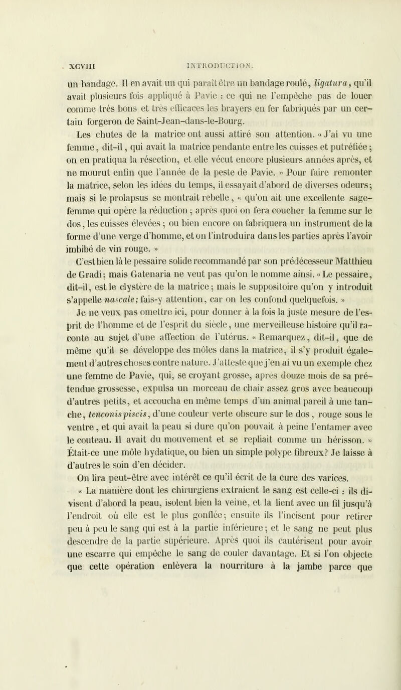 un bandage. Il enavait un qui paraîtêtre uu bandage roulé, ligatura, qu'il avait plusieurs fois appliqué à Pavie : ce qui ne l'empêche pas de louer comme très bons et très efficaces les braycrs en fer fabriqués par un cer- tain forgeron de Saint-Jean-dans-le-Bourg. Les chutes de la matrice ont aussi attiré son attention. « J'ai vu une femme, dit-il, qui avait la matrice pendante entre les cuisses et putréfiée ; on en pratiqua la résection, et elle vécut encore plusieurs années après, et ne mourut enfin que l'année de la peste de Pavie. >< Pour faire remonter la matrice, selon les idées du temps, il essayait d'abord de diverses odeurs; mais si le prolapsus se montrait rebelle, « qu'on ait une excellente sage- femme qui opère la réduction ; après quoi on fera coucher la femme sur le dos, les cuisses élevées ; ou bien encore on fabriquera un instrument de la forme d'une verge d'homme, et on l'introduira dans les parties après l'avoir imbibé de vin rouge. » C'est bien là le pessaire solide recommandé par son prédécesseur Matthieu de Gradi-, mais Gatenaria ne veut pas qu'on le nomme ainsi. « Le pessaire, dit-il, est le clystère de la matrice ; mais le suppositoire qu'on y introduit s'appelle natale; fais-y attention, car on les confond quelquefois. » Je ne veux pas omettre ici, pour donner à la fois la juste mesure de l'es- prit de L'homme et de l'esprit du siècle, une merveilleuse histoire qu'il ra- conte au sujet d'une affection de l'utérus. » Remarquez, dit-il, que de môme qu'il se développe des môles dans la matrice, il s'y produit égale- ment d'autres choses contre nature. J'atteste que j'en ai vu un exemple chez une femme de Pavie, qui, se croyant grosse, après douze mois de sa pré- tendue grossesse, expulsa un morceau de chair assez gros avec beaucoup d'autres petits, et accoucha en même temps d'un animal pareil à une tan- che, tenconispiscis, d'une couleur verte obscure sur le dos, rouge sous le ventre, et qui avait la peau si dure qu'on pouvait à peine l'entamer avec le couteau. Il avait du mouvement et se repliait comme un hérisson. » Était-ce une môle hydatique,ou bien un simple polype fibreux? Je laisse à d'autres le soin d'en décider. On lira peut-être avec intérêt ce qu'il écrit de la cure des varices. « La manière dont les chirurgiens extraient le sang est celle-ci .- ils di- visent d'abord la peau, isolent bien la veine, et la lient avec un fil jusqu'à l'endroit où elle est le plus gonflée; ensuite ils l'incisent pour retirer peu à peu le sang qui est à la partie inférieure ; et le sang ne peut plus descendre de la partie supérieure. Après quoi ils cautérisent pour avoir une escarre qui empêche le sang de couler davantage. Et si l'on objecte que cette opération enlèvera la nourriture à la jambe parce que