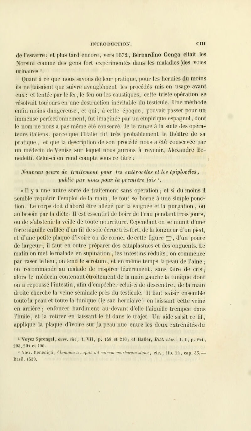 de l'escarre; et plus lard encore, vers 1672, Bernardino Genga citait les Norsini ci mime des gens Tort expérimentés dans les maladies'des voies unitaires *. Quant à ce que nous savons de leur pratique, pour les hernies du moins ils ne faisaient que suivre aveuglément les procédés mis en usage avant eux ; et tentée par le fer, le feu ou les caustiques, cette triste opération se résolvait toujours en une destruction inévitable du testicule. Une méthode enfin moins dangereuse, et qui, à cette époque, pouvait passer pour un immense perfectionnement, fut imaginée par un empirique espagnol, dont le nom ne nous a pas même été conservé. Je le range à la suite des opéra- teurs italiens, parce que l'Italie fut très probablement le théâtre de sa pratique , et que la description de son procédé nous a été conservée par un médecin de Venise sur lequel nous jurons à revenir, Alexandre Be- nedetti. Celui-ci en rend compte sous ce titre : Nouveau genre de traitement pour les enlérocèles et les épiplocèles, publié par nous pour la première fois », « Il y a une autre sorte de traitement sans opération; et si du moins il semble requérir l'emploi de la main , le tout se borne à une simple ponc- tion. Le corps doit d'abord être allégé par la saignée et la purgation , ou au besoin par la diète. Il est essentiel de boire de l'eau pendant trois jours, ou de s'abstenir la veille de toute nourriture. Cependant on se munit d'une forte aiguille enfilée d'un fil de soie écrue très fort, de la longueur d'un pied, et d'une petite plaque d'ivoire ou de corne, de cette figure n, d'un pouce de largeur ; il faut en outre préparer des cataplasmes et des onguents. Le matin on met le malade en supination ; les intestins réduits, on commence par raser le lieu ; on tend le scrotum, et en même temps la peau de l'aine ; on recommande au malade de respirer légèrement, sans faire de cris; alors le médecin contenant étroitement de la main gauche la tunique dont on a repoussé l'intestin, afin d'empêcher celui-ci de descendre, de la main di'oite cherche la veine séminale près du testicule. 11 faut saisir ensemble toute la peau et toute la tunique (le sac herniaire) en laissant cette veine en arrière ; enfoncer hardiment au-devant d'elle l'aiguille trempée dans l'huile, et la retirer en laissant le fil dans le trajet. Un aide saisit ce lil, applique la plaque d'ivoire sur Ja peau nue entre les deux extrémités du i Voyez Sprengel, ouvr. cité, t. VH, p. 158 et 216; et Haller, Bibl. chir., t. I, p. 244, 293, 294 et 406. - Alex. Benetlieti, Omnium à capile ml calcem morborum siynci, etc. ; lit). 21, cap. 36.— Basil. 1530.