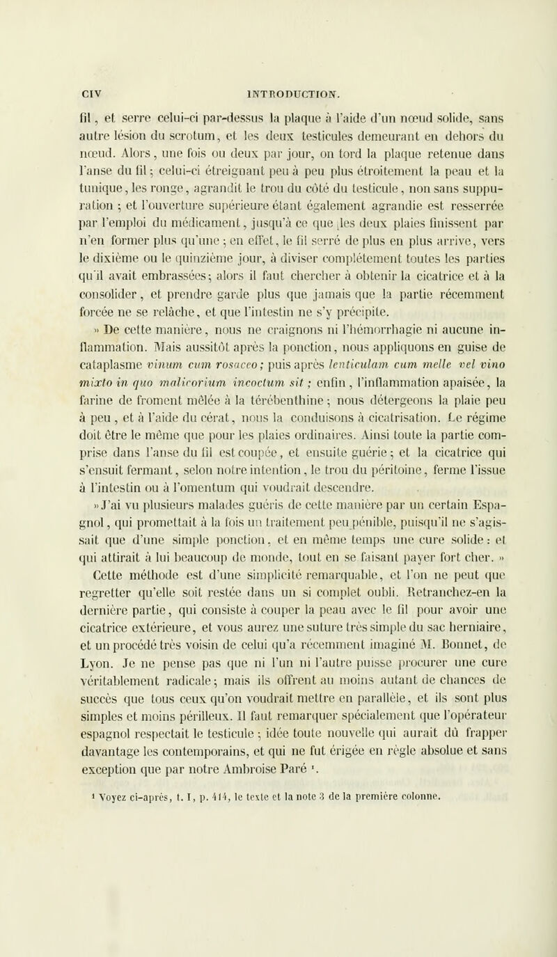 fil, et serre celui-ci par-dessus la plaque à l'aide d'un nœud solide, sans autre lésion du scrotum, et les deux testicules demeurant en dehors du nœud. Alors, une fois ou deux par jour, on tord la plaque retenue dans l'anse du fil ; celui-ci étreignant peu à peu plus étroitement la peau et la tunique, les ronge, agrandit le trou du côté du testicule, non sans suppu- ration ; et l'ouverture supérieure étant également agrandie est resserrée par l'emploi du médicament, jusqu'à ce que des deux plaies finissent par n'en former plus qu'une ; en effet, le fil serré de plus en plus arrive, vers le dixième ou le quinzième jour, à diviser complètement toutes les parties qu'il avait embrassées; alors il faut chercher à obtenir la cicatrice et à la consolider, et prendre garde plus que jamais que la partie récemment forcée ne se relâche, et que l'intestin ne s'y précipite. » De cette manière, nous ne craignons ni l'hémorrhagie ni aucune in- flammation. Mais aussitôt après la ponction, nous appliquons en guise de cataplasme vinum cum rosaceo; puis après lenticulam cum nielle, vel vino mixto in quo malicorium incoclum sit : enfin , l'inflammation apaisée, la farine de froment mêlée à la térébenthine-, nous détergeons la plaie peu à peu , et à l'aide du cérat, nous la conduisons à cicatrisation. Le régime doit être le même que pour les plaies ordinaires. Ainsi toute la partie com- prise dans l'anse du fil est coupée, et ensuite guérie ; et la cicatrice qui s'ensuit fermant, selon notre intention, le trou du péritoine, ferme l'issue à l'intestin ou à l'omentum qui voudrait descendre. » J'ai vu plusieurs malades guéris de cette manière, par un certain Espa- gnol , qui promettait à la fois un traitement peu pénible, puisqu'il ne s'agis- sait que d'une simple ponction, et en même temps une cure solide : el qui attirait à lui beaucoup de monde, tout en se faisant payer fort cher. » Cette méthode est d'une simplicité remarquable, et l'on ne peut (pie regretter qu'elle soit restée dans un si complet oubli. Retranchez-en la dernière partie, qui consiste à couper la peau avec le fil pour avoir une cicatrice extérieure, et vous aurez une suture très simple du sac herniaire, et un procédé très voisin de celui qu'a récemment imaginé M. Bonnet, de Lyon. Je ne pense pas que ni l'un ni l'autre puisse procurer une cure véritablement radicale-, mais ils offrent au moins autant de chances de succès que tous ceux qu'on voudrait mettre en parallèle, et ils sont plus simples et moins périlleux. Il faut remarquer spécialement que l'opérateur espagnol respectait le testicule ; idée toute nouvelle qui aurait dû frapper davantage les contemporains, et qui ne fut érigée en règle absolue et sans exception que par notre Ambroise Paré '. 1 Voyez ci-après, t. I, p. 4M, le texte et la note 3 de la première eolonne.