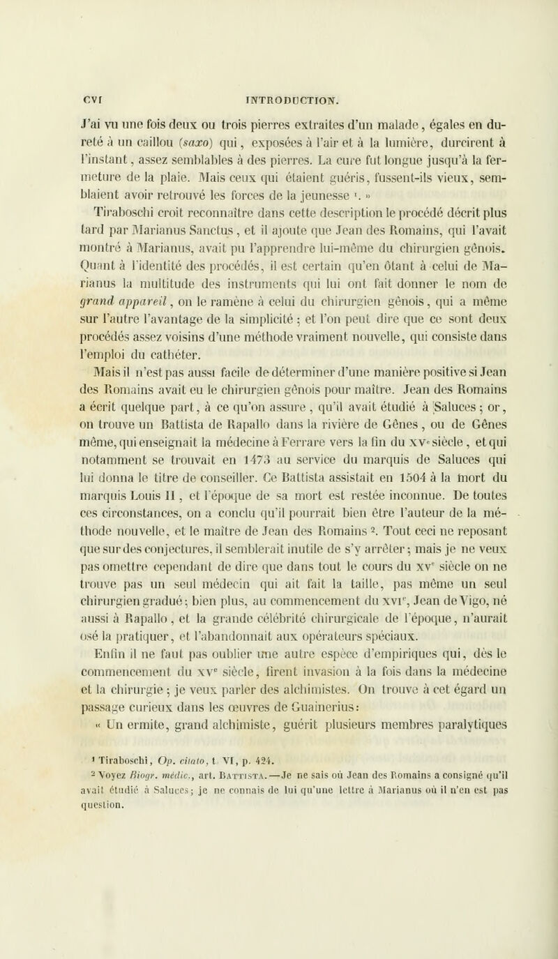 J'ai vu une fois deux ou trois pierres extraites d'un malade, égales en du- reté à un caillou (saxo) qui, exposées à l'air et à la lumière, durcirent à l'instant, assez semblables à des pierres. La cure fut longue jusqu'à la fer- meture de la plaie. Mais ceux qui étaient guéris, fussent-ils vieux, sem- blaient avoir retrouvé les forces de la jeunesse ■. » Tiraboschi croit reconnaître dans cette description le procédé décrit plus tard par Marianus Sanctus , et il ajoute que Jean des Romains, qui l'avait montré à Marianus, avait pu l'apprendre lui-même du chirurgien génois. Quant à l'identité des procédés, il est certain qu'en étant à celui de Ma- rianus la multitude des instruments qui lui ont fait donner le nom de grand appareil, on le ramène à celui du chirurgien génois, qui a môme sur l'autre l'avantage de la simplicité ; et l'on peut dire que ce sont deux procédés assez voisins d'une méthode vraiment nouvelle, qui consiste dans l'emploi du cathéter. Mais il n'est pas aussi facile de déterminer d'une manière positive si Jean des Romains avait eu le chirurgien génois pour maître. Jean des Romains a écrit quelque part, à ce qu'on assure, qu'il avait étudié à Saluées ; or, on trouve un Battista de Rapallo dans la rivière de Gènes , ou de Gênes môme, qui enseignait la médecine à Ferrare vers la fin du xv« siècle, et qui notamment se trouvait en 1473 au service du marquis de Saluées qui lui donna le titre de conseiller. Ce Battista assistait en 1504 à la mort du marquis Louis II, et 1 époque de sa mort est restée inconnue. De toutes ces circonstances, on a conclu qu'il pourrait bien être l'auteur de la mé- thode nouvelle, et le maître de Jean des Romains2. Tout ceci ne reposant que sur des conjectures, il semblerait inutile de s'y arrêter; mais je ne veux pas omettre cependant de dire que dans tout le cours du xvc siècle on ne trouve pas un seul médecin qui ait fait la taille, pas môme un seul chirurgien gradué; bien plus, au commencement du XVIe, Jean de Vigo, né aussi à Rapallo, et la grande célébrité chirurgicale de l'époque, n'aurait osé la pratiquer, et l'abandonnait aux opérateurs spéciaux. Enfin il ne faut pas oublier une autre espèce d'empiriques qui, dès le commencement du xvc siècle, firent invasion à la fois dans la médecine et la chirurgie ; je veux parler des alchimistes. On trouve à cet égard un passage curieux dans les œuvres de Guainerius: « Un ermite, grand alchimiste, guérit plusieurs membres paralytiques 1 Tiraboschi, Op. ciiato, t VI, p. 424. 2 Voyez Hioç/r. médit:, art. Battista.—Je ne sais où Jean des Romains a consigné ou'il avail étudié à Saluées; je ne connais de lui qu'une lettre à Marianus où il n'en est pas question.