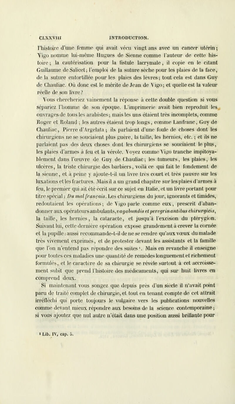 CLXXVIH INTRODUCTION. l'histoire d'une femme qui avait vécu vingt ans avec un cancer utérin ; Vigo nomme lui-même Hugues de Sienne comme l'auteur de cette his- toire ; la cautérisation pour la fistule lacrymale, il copie en le citant Guillaume deSalicet; l'emploi de la suture sèche pour les plaies de la face, de la suture entortillée pour les plaies des lèvres; tout cela est dans Guy de Chauliac. Où donc est le mérite de Jean de Vigo; et quelle est la valeur réelle de son livre ? Vous chercheriez vainement la réponse à cette double question si vous sépariez l'homme de son époque. L'imprimerie avait bien reproduit les ouvrages de tous les arabistes-, mais les uns étaient très incomplets, comme Roger et Roland ; les autres étaient trop longs, comme Lanfranc, Guy de Chauliac, Pierre d'Argelata ; ils parlaient d'une foule de choses dont les chirurgiens ne se souciaient plus guère, la taille, les hernies, etc. ; et ils ne parlaient pas des deux choses dont les chirurgiens se souciaient le plus, les plaies d'armes à feu et la vérole. Voyez comme Vigo tranche impitoya- blement dans l'œuvre de Guy de Chauliac; les tumeurs, les plaies, les ulcères, la triste chirurgie des barbiers, voilà ce qui fait le fondement de la sienne, et à peine y ajoule-t-il un livre très court et très pauvre sur les luxations et les fractures. Mais il a un grand chapitre sur les plaies d'armes à feu, le premier qui ait été écrit sur ce sujet en Italie, et un livre portant pour titre spécial : Du mal français. Les chirurgiens du jour, ignorants et timides, redoutaient les opérations; de Vigo parle comme eux, prescrit d'aban- donner aux opérateurs ambulants,vagabundis et peregrinantibus chirurgicis, la taille, les hernies, la cataracte, et jusqu'à l'excision du ptérygion. Suivant lui, cette dernière opération expose grandement à crever la cornée et la pupille : aussi recommande-t-il de ne se rendre qu'aux vœux du malade très vivement exprimés, et de protester devant les assistants et la famille que l'on n'entend pas répondre des suites1. Mais en revanche il enseigne pour toutes ces maladies une quantité de remèdes longuement et richement formulés, et le caractère de sa chirurgie se révèle surtout à cet accroisse- ment subit que prend l'histoire des médicaments, qui sur huit livres en comprend deux. Si maintenant vous songez que depuis près d'un siècle il n'avait point paru de traité complet de chirurgie, et tout en tenant compte de cet attrait irréfléchi qui porte toujours le vulgaire vers les publications nouvelles comme devant mieux répondre aux besoins de la science contemporaine ; si vous ajoutez que nul autre n'était dans une position aussi brillante pour