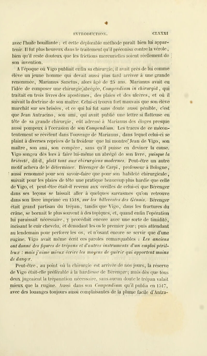 avec l'huile bouillante ; et cette déplorable méthode paraît bien lui appar- lenir. Il fut plus heureux dans le traitement qu'il préconisa contrôla vérole, bien qu'il reste douteux que les frictions merturielles soient réellement do ] son invention. A l'époque où Vigo publiait enfin sa chirurgiej il avait près de lui comme élève un jeune homme qui devait aussi pins tard arriver à une grande renommée, Marianus Sanctus, alors âgé de 25 ans. Marianus avait eu l'idée de composer une cliirurgie;'abrégée, Compendium in chirurgid, qui traitait en trois livres des apostèmes, des plaies et des ulcères, et où il suivait la doctrine de son maître. Celui-ci trouva tort mauvais que son élève marchât sur ses brisées, et ce qui lui fut sans doute aussi pénible, c'est que Jean Antracino, son ami, qui avait publié une. lettre si flatteuse en tête de sa grande chirurgie, eût adressé à Marianus des éloges presque aussi pompeux à l'occasion de son Compendhtm. Les traces de ce mécon- tentement se révèlent clans l'ouvrage de Marianus, dans lequel celui-ci se plaint à diverses reprises de la froideur que lui montre*Jean de Vigo, son maître, son ami, son compère, sans qu'il puisse en deviner la cause. Vigo songea dès lors à faire lui-même un abrégé de son livre, puisque la brièveté, dit-il, plaît tant aux chirurgiens modernes. Peut-être un autre motif acheva de le déterminer. Bérenger de Carpi, professeur à Bologne, ' aussi renommé pour son savoir-faire que pour son habileté chirurgicale, suivait pour les plaies de tête une pratique beaucoup plus hardie que celle de Vigo, et peut-être était-il revenu aux oreilles de. celui-ci que Bérenger dans ses leçons se laissait aller à quelques sarcasmes qu'on retrouve dans son livre imprimé en 1518, sur les billevesées des Génois. Bérenger était grand partisan du trépan, tandis que Vigo, dans les fractures du crâne, se bornait le plus souvent à des topiques, et, quand enfin l'opération lui paraissait nécessaire, y procédait encore, avec une sorte de timidité, incisant le cuir chevelu, et dénudant les os le premier jour; puis attendant au lendemain pour perforer les os, et n'osant encore se servir que d'une rugine. Vigo avait même écrit ces paroles remarquables : Les anciens ont donné des figures de trépans et d'autres instruments d'un emploi péril- leux : mais j'aime mieux écrire les moyens de guérir qui apportent moins de danger. Peut-être, au point où la chirurgie est arrivée de nos jours, la réserve de Vigo était-elle préférable à la hardiesse de Bérenger; mais dès que tous deux jugeaient la trépanation nécessaire, sans aucun doute le trépan valait mieux que la rugine. Aussi dans son Compendium qu'il publia en 1517, avec des louanges toujours aussi complaisantes de la plume facile d'Antra-