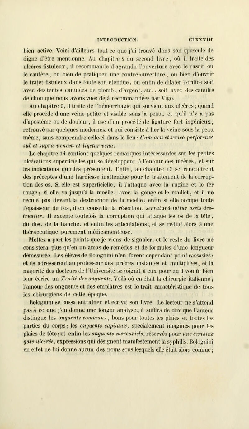 bien active. Voici d'ailleurs loul ce que j'ai trouvé dans son opuscule de digne d'être mentionné. Au chapitre 2 du second livre, où il traite des ulcères fisluleux, il recommande d'agrandir l'ouverture avec le rasoir ou le cautère, ou bien de pratiquer une contre-ouverture, ou bien d'ouvrir le trajet fistuleux dans toute son étendue, ou enfin de dilater l'orifice soit avec des tentes canulées de plomb , d'argent, etc. ; soit avec des canules de chou que nous avons vues déjà recommandées par Vigo. Au chapitre 9, il traite de l'hémorrhagie qui survient aux ulcères-, quand elle procède d'une veine petite et visible sous la peau, et qu'il n'y a pas d'apostème ou de douleur, il use d'un procédé de ligature fort ingénieux, retrouvé par quelques modernes, et qui consiste à lier la veine sous la peau môme, sans comprendre celle-ci dans le lien : Cum acu et scrico perforetur sub et suprâ venant et ligetur vena. Le chapitre 14 contient quelques remarques intéressantes sur les petites ulcérations superficielles qui se développent à l'en tour des ulcères, et sur les indications qu'elles présentent. Enfin, au chapitre 17 se rencontrent des préceptes d'une hardiesse inattendue pour le traitement de la corrup- tion des os. Si elle est superficielle, il l'attaque avec la rugine et le fer rouge; si elle va jusqu'à la moelle, avec la gouge et le maillet, et il ne recule pas devant la destruction de la moelle ; enfin si elle, occupe toute l'épaisseur de l'os, il en conseille la résection, serraturâ totius ossis dcs- truatur. Il excepte toutefois la corruption qui attaque les os de la tête, du dos, de la hanche, et enfin les articulations ; et se réduit alors à une thérapeutique purement médicamenteuse. Mettez à part les points que je viens de signaler, et le reste du livre ne consistera plus qu'en un amas de remèdes et de formules d'une longueur démesurée. Les élèves de Bolognini n'en furent cependant point rassasiés ; et ils adressèrent au professeur des prières instantes et multipliées, et la majorité des docteurs de l'Université se joignit à eux pour qu'il voulût bien leur écrire un Traité des onguents. Voilà où en était la chirurgie italienne ; l'amour des onguents et des emplâtres est le trait caractéristique de tous les chirurgiens de cette époque. Bolognini se laissa entraîner et écrivit son livre. Le lecteur ne s'attend pas à ce que j'en donne une longue analyse; il suffira de dire que l'auteur distingue les onguents communs, bons pour toutes les plaies et toutes les parties du corps-, les onguents capitaux, spécialement imaginés pour les plaies de tète; et enfin les onguents mercuriels, réservés pour une certaine gale ulcérée, expressions qui désignent manifestement la syphilis. Bolognini en effet ne lui donne aucun des noms sous lesquels elle était alors connue;