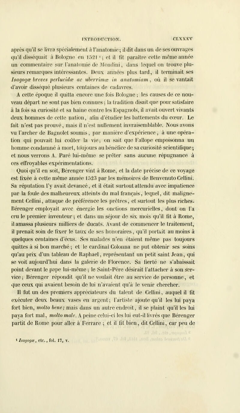 iNTiionrrnoN. rxxxxv après qu'il se livra spécialement à l'ariatomië; il dit dans un de ses Ouvrages qu'il disséquait à Bologne en 1521'; et il lit paraître cette même'année un commentaire sur l'anatomie de Mondini, dans lequel on trouve pi u- sieursremarques intéressantes. Deux années plus tard, il terminait ses Isagogœ brcves perlucidw ac ubcrrimœ in anutomiam, où il se vantait d'avoir disséqué plusieurs centaines de cadavres. A cette époque il quitta encore une fois Bologne ; les causes de ce nou- veau départ ne sont pas bien connues -, la tradition disait que pour satisfaire à la fois sa curiosité et sa haine contre les Espagnols, il avait ouvert vivants deux hommes de celte nation, afin d'étudier les battements du cœur. Le fait n'est pas prouvé, mais il n'est nullement invraisemblable. Nous avons vu l'archer de Bagnolet soumis, par manière d'expérience, à une opéra- tion qui pouvait lui coûter la vie; on sait que Fallope empoisonna un homme condamné à mort, toujours au bénéfice de sa curiosité scientifique; et nous verrons A. Paré lui-môme se prêter sans aucune répugnance à ces effroyables expérimentations. Quoi qu'il en soit, Bérenger vint à Rome, et la date précise de ce voyage est fixée à cette même année 1523 par les mémoires de lienvenutoCellini. Sa réputation l'y avait devancé, et il était surtout attendu avec impatience par la foule des malheureux atteints du mal français, lequel, dit maligne- ment Cellini, attaque de préférence les prêtres, et surtout les plus riches. Bérenger employait avec énergie les onctions mercurielles, dont on l'a cru le premier inventeur; et dans un séjour de six mois qu'il fit à Rome, il amassa plusieurs milliers de ducats. Avant de commencer le traitement, il prenait soin de fixer le taux de ses honoraires, qu'il portait au moins à quelques centaines d'écus. Ses malades n'en étaient même pas toujours quittes à si bon marché; et le cardinal Colonna ne put obtenir ses soins qu'au prix d'un tableau de Raphaël, représentant un petit saint Jean, qui se voit aujourd'hui dans la galerie de Florence. Sa fierté ne s'abaissait point devant le pape lui-même ; le Saint-Père désirait l'attacher à son ser- vice; Bérenger répondit qu'il ne voulait être au service de personne, et que ceux qui avaient besoin de lui n'avaient qu'à le venir chercher. Il fut un des premiers appréciateurs du talent de Cellini, auquel il fit exécuter deux beaux vases en argent; l'artiste ajoute qu'il les lui paya fort bien, molto bene; mais dans un autre endroit, il se plaint qu'il les lui paya fort mal, molto maie. A peine celui-ci les lui eut-il livrés que Bérenger partit de Rome pour aller à Ferrare ; et il fit bien, dit Cellini, car peu de 1 Isagogœ, etc., fol. 17, V.