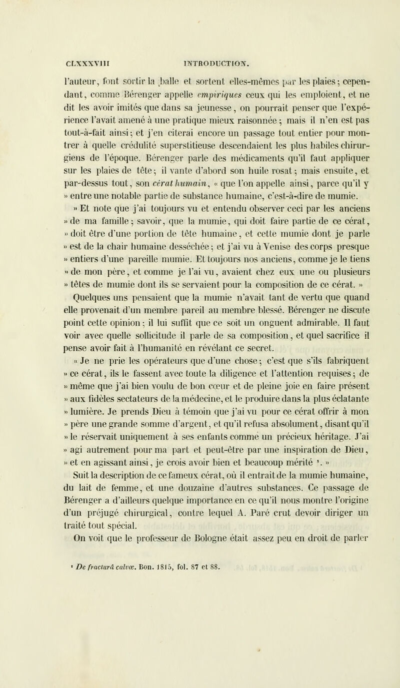 l'auteur, font sortir la balle et sortent elles-mêmes par les plaies; cepen- dant, comme Bérenger appelle empiriques ceux qui les emploient, et ne dit les avoir imités que dans sa jeunesse, on pourrait penser que l'expé- rience l'avait amené à une pratique mieux raisonnée ; mais il n'en est pas tout-à-fait ainsi-, et j'en citerai encore un passage tout entier pour mon- trer à quelle crédulité superstitieuse descendaient les plus habiles chirur- giens de l'époque. Bérenger parle des médicaments qu'il faut appliquer sur les plaies de tête; il vante d'abord son huile rosat; mais ensuite, et par-dessus tout, son cérat humain, « que l'on appelle ainsi, parce qu'il y » entre une notable partie de substance humaine, c'est-à-dire de mumie. » Et note que j'ai toujours vu et entendu observer ceci par les anciens »de ma famille; savoir, que la mumie, qui doit faire partie de ce cérat, » doit être d'une portion de tète humaine, et cette mumie dont je parle » est de la chair humaine desséchée; et j'ai vu à Venise des corps presque » entiers d'une pareille mumie. Et toujours nos anciens, comme je le tiens » de mon père, et comme je l'ai vu, avaient chez eux une ou plusieurs » têtes de mumie dont ils se servaient pour la composition de ce cérat. » Quelques uns pensaient que la mumie n'avait tant de vertu que quand elle provenait d'un membre pareil au membre blessé. Bérenger ne discute point cette opinion ; il lui suffit que ce soit un onguent admirable. Il faut voir avec quelle sollicitude il parle de sa composition, et quel sacrifice il pense avoir fait à l'humanité en révélant ce secret. «Je ne prie les opérateurs que d'une chose; c'est que s'ils fabriquent » ce cérat, ils le fassent avec toute la diligence et l'attention requises; de » même que j'ai bien voulu de bon cœur et de pleine joie en faire présent » aux fidèles sectateurs de la médecine, et le produire dans la plus éclatante » lumière. Je prends Dieu à témoin que j'ai vu pour ce cérat offrir à mon » père une grande somme d'argent, et qu'il refusa absolument, disant qu'il » le réservait uniquement à ses enfants comme un précieux héritage. J'ai » agi autrement pour ma part et peut-être par une inspiration de Dieu, » et en agissant ainsi, je crois avoir bien et beaucoup mérité '. » Suit la description de ce fameux cérat, où il entrait de la mumie humaine, du lait de femme, et une douzaine d'autres substances. Ce passage de Bérenger a d'ailleurs quelque importance en ce qu'il nous montre l'origine d'un préjugé chirurgical, contre lequel A. Paré crut devoir diriger un traité tout spécial. On voit que le professeur de Bologne était assez peu en droit de parler