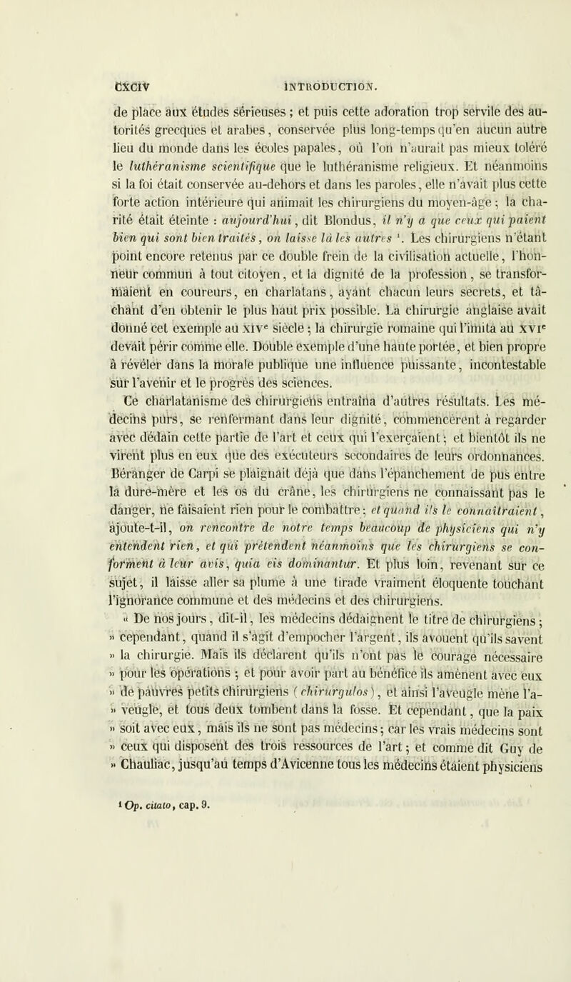 de place aux études sérieuses ; et puis cette adoration trop servile des au- torités grecques et arabes, conservée plus long-temps qu'en aucun autre lieu du monde dans les écoles papales, où l'on n'aurait pas mieux toléré le luthéranisme scientifique que le luthéranisme religieux. Et néanmoins si la foi était conservée au-dehors et dans les paroles, elle n'avait plus cette forte action intérieure qui animait les chirurgiens du moyen-âge ; la cha- rité était éteinte : aujourd'hui, dit Blondus, il n'y a que ceux qui paient bien qui sont bien traités, on laisse là les autres '. Les chirui-giens n'étant point encore retenus par ce double frein de la civilisation actuelle, l'hon- neur commun à tout citoyen, et la dignité de la profession, se transfor- maient en coureurs, en charlatans, ayant chacun leurs secrets, et tâ- chant d'en obtenir le plus haut prix possible. La chirurgie anglaise avait donné cet exemple au xive siècle ; la chirurgie romaine qui l'imita au xvie devait périr comme elle. Double exemple d'une haute portée, et bien propre à révéler dans la morale publique une influence puissante, incontestable sur l'avenir et le progrès des sciences. Ce charlatanisme des chirurgiens entraîna d'autres résultats. Les mé- decihs purs, se renfermant dans leur dignité, commencèrent à regarder avec dédain cette partie de l'art et ceux qui l'exerçaient; et bientôt ils ne virent plus en eux que des exécuteurs secondaires de leurs ordonnances. Béranger de Carpi se plaignait déjà que dans l'épanchement de pus entre là dure-mère et les os du crâne, les chirurgiens ne connaissant pas le danger, rie faisaient rien pour le combattre; et quand ils le connaîtraient, àjoute-t-11, on rencontre de notre temps beaucoup de physiciens qui n'y entendent rien, et qui prétendent néanmoins que les chirurgiens se con- forment à leur avis, quia eis dominantur. Et plus loin, revenant sur ce sujet, il laisse aller sa plume à une tirade vraiment éloquente touchant l'ignorance commune et des médecins et des chirurgiens. « De nos jours, dit-il, les médecins dédaignent le titre de chirurgiens ; » cependant, quand il s'agit d'empocher l'argent, ils avouent qu'ils savent » la chirurgie. Mais ils déclarent qu'ils n'ont pas le courage nécessaire » pour les opérations ; et pour avoir part au bénéfice ils amènent avec eux » de pauvres petits chirurgiens ( chirurgulos), et ainsi l'aveugle mène l'a- » veuglc, et tous deux tombent dans la fosse. Et cependant, que la paix » soit avec eux, mais ils ne sont pas médecins ; car les vrais médecins sont » ceux qui disposent des trois ressources de l'art ; et comme dit Guy de » Chauliac, jusqu'au temps d'Avicenne tous les médecins étaient physiciens 'Op. cilato, cap.9.