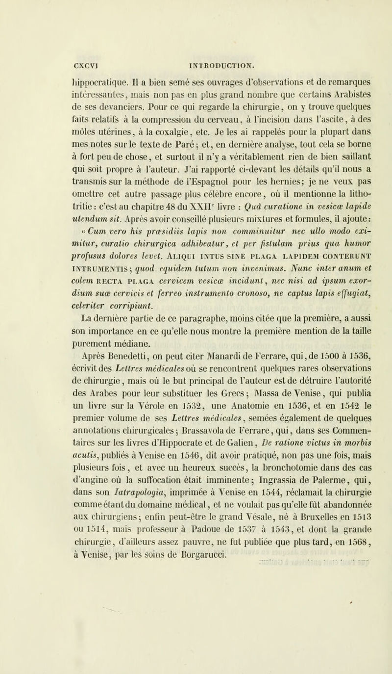 liippocratique. Il a bien semé ses ouvrages d'observations et de remarques intéressantes, mais non pas en plus grand nombre que certains Arabistes de ses devanciers. Pour ce qui regarde la chirurgie, on y trouve quelques faits relatifs à la compression du cerveau, à l'incision dans l'ascite, à des môles utérines, à la coxalgie, etc. Je les ai rappelés pour la plupart dans mes notes sur le texte de Paré; et, en dernière analyse, tout cela se borne à fort peu de chose, et surtout il n'y a véritablement rien de bien saillant qui soit propre à l'auteur. J'ai rapporté ci-devant les détails qu'il nous a transmis sur la méthode de l'Espagnol pour les hernies; je ne veux pas omettre cet autre passage plus célèbre encore, où il mentionne la litho- tritie: c'est au chapitre 48 du XXII1' livre : Qud curatione in vesicœ lapide utcndum sit. Après avoir conseillé plusieurs mixtures et formules, il ajoute: « Cum vero his prœsidiis lapis non comminuitur nec ullo modo cxi- mitur, curalio chirurgica adhibeatur, et per fxslulam prius qua humor profusus dolores levet. Aliqui intus sine plaga lapidem conterunt INTRUmentis; quod equidem tutum non invenimus. Nunc inter anum et colem recta plaga cervicem vesicœ incidunt, nec nisi ad ipsum exor- dium suœ cervicis et ferreo instrumenta cronoso, ne captus lapis effugiat, celeriter corripiunt. La dernière partie de ce paragraphe, moins citée que la première, a aussi son importance en ce qu'elle nous montre la première mention de la taille purement médiane. Après Benedetti, on peut citer Manardi de Ferrare, qui,de 1500 à 1536, écrivit des Lettres médicales où. se rencontrent quelques rares observations de chirurgie, mais où le but principal de l'auteur est de détruire l'autorité des Arabes pour leur substituer les Grecs -, Massa de Venise, qui publia un livre sur la Vérole en 1532, une Anatomie en 1536, et en 1542 le premier volume de ses Lettres médicales, semées également de quelques annotations chirurgicales ; Brassa vola de Ferrare, qui, dans ses Commen- taires sur les livres d'Hippocrale et de Galien, De ralione victus in morbis acutis, publiés à Venise en 1546, dit avoir pratiqué, non pas une fois, mais plusieurs fois, et avec un heureux succès, la bronchotomie dans des cas d'angine où la suffocation était imminente; lngrassia de Palerme, qui, dans son lalrapologia, imprimée à Venise en 1544, réclamait la chirurgie comme étant du domaine médical, et ne voulait pas qu'elle fût abandonnée aux chirurgiens; enfin peut-être le grand Vésale, né à Bruxelles en 1513 ou 1514, mais professeur à Padoue de 1537 à 1543, et dont la grande chirurgie, d'ailleurs assez pauvre, ne fut publiée que plus tard, en 1568, à Venise, par les soins de Borgarucci.